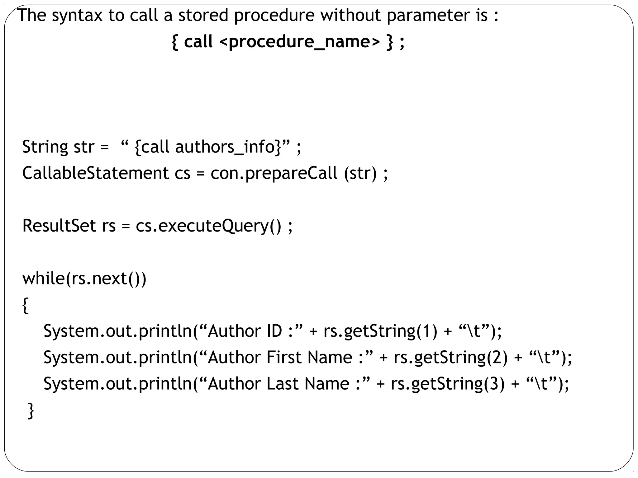 The syntax to call a stored procedure without parameter is :
{ call <procedure_name> } ;
String str = “ {call authors_info}” ;
CallableStatement cs = con.prepareCall (str) ;
ResultSet rs = cs.executeQuery() ;
while(rs.next())
{
System.out.println(“Author ID :” + rs.getString(1) + “t”);
System.out.println(“Author First Name :” + rs.getString(2) + “t”);
System.out.println(“Author Last Name :” + rs.getString(3) + “t”);
}
 