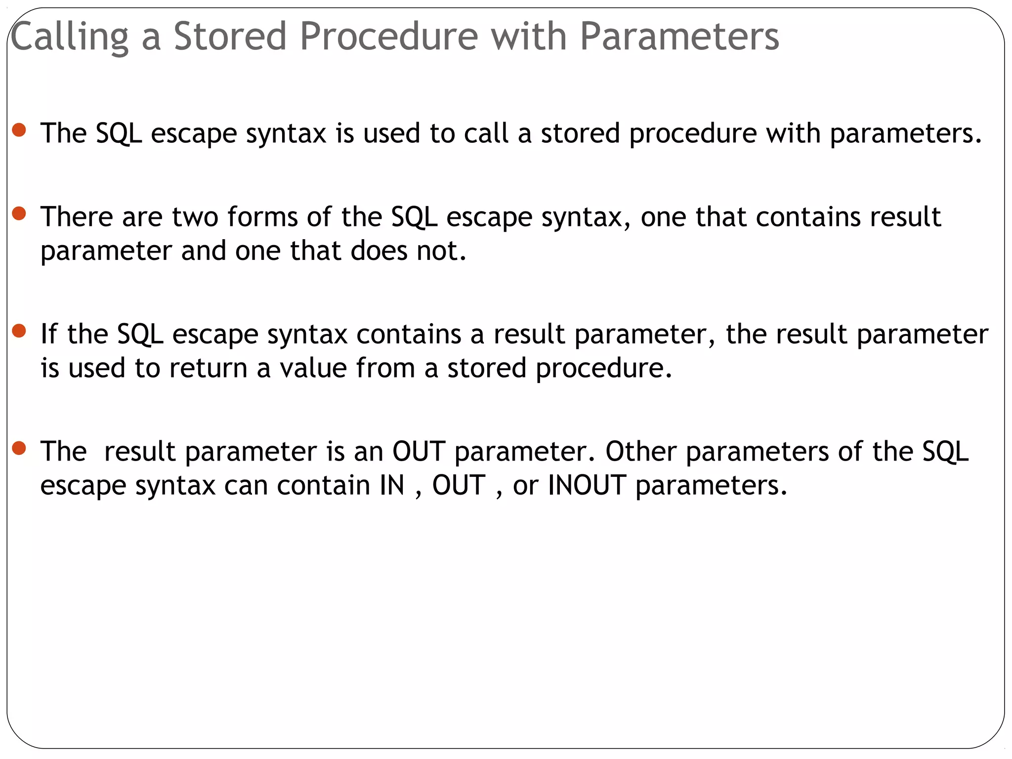 Calling a Stored Procedure with Parameters
 The SQL escape syntax is used to call a stored procedure with parameters.
 There are two forms of the SQL escape syntax, one that contains result
parameter and one that does not.
 If the SQL escape syntax contains a result parameter, the result parameter
is used to return a value from a stored procedure.
 The result parameter is an OUT parameter. Other parameters of the SQL
escape syntax can contain IN , OUT , or INOUT parameters.
 