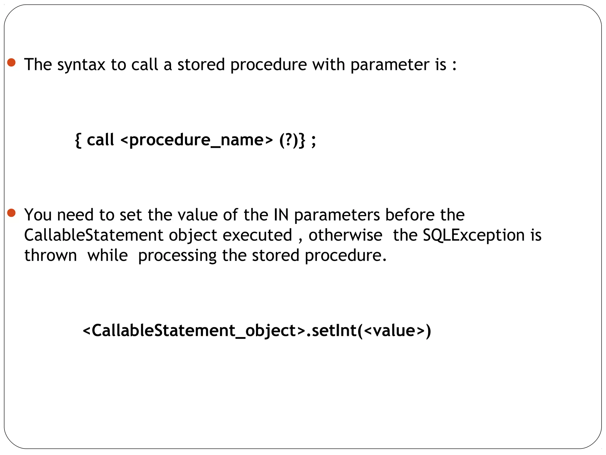  The syntax to call a stored procedure with parameter is :
{ call <procedure_name> (?)} ;
 You need to set the value of the IN parameters before the
CallableStatement object executed , otherwise the SQLException is
thrown while processing the stored procedure.
<CallableStatement_object>.setInt(<value>)
 