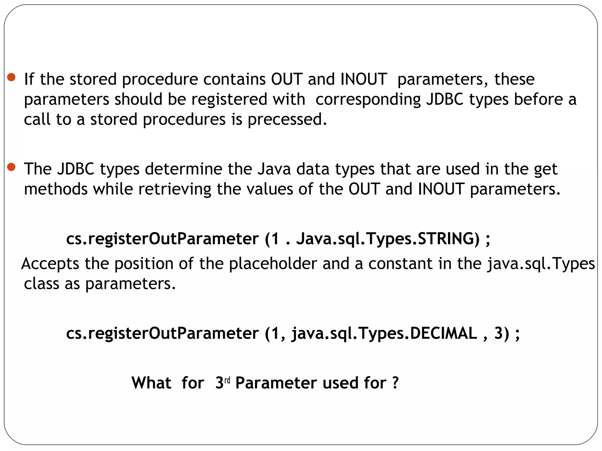  If the stored procedure contains OUT and INOUT parameters, these
parameters should be registered with corresponding JDBC types before a
call to a stored procedures is precessed.
 The JDBC types determine the Java data types that are used in the get
methods while retrieving the values of the OUT and INOUT parameters.
cs.registerOutParameter (1 . Java.sql.Types.STRING) ;
Accepts the position of the placeholder and a constant in the java.sql.Types
class as parameters.
cs.registerOutParameter (1, java.sql.Types.DECIMAL , 3) ;
What for 3rd
Parameter used for ?
 