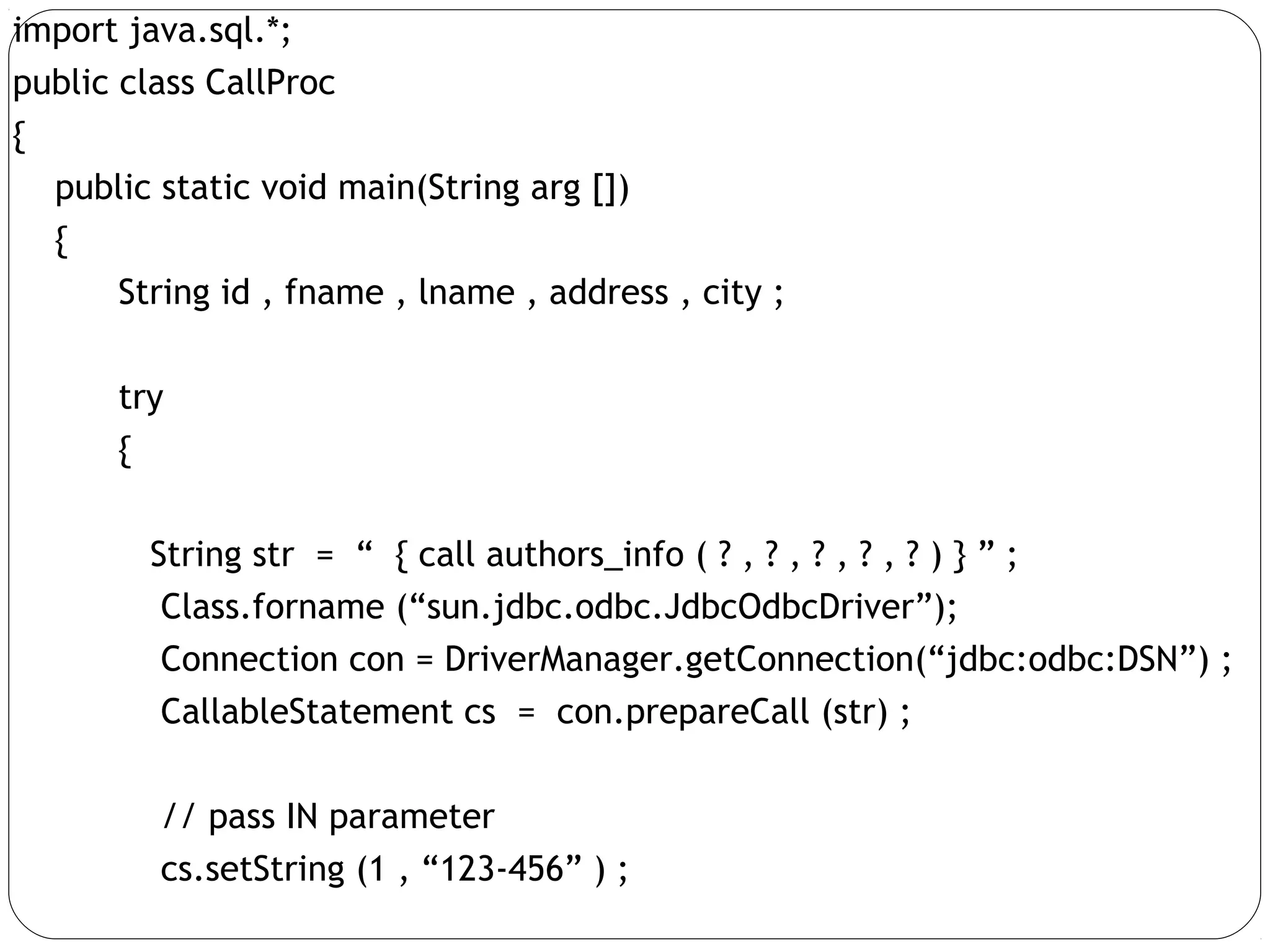 import java.sql.*;
public class CallProc
{
public static void main(String arg [])
{
String id , fname , lname , address , city ;
try
{
String str = “ { call authors_info ( ? , ? , ? , ? , ? ) } ” ;
Class.forname (“sun.jdbc.odbc.JdbcOdbcDriver”);
Connection con = DriverManager.getConnection(“jdbc:odbc:DSN”) ;
CallableStatement cs = con.prepareCall (str) ;
// pass IN parameter
cs.setString (1 , “123-456” ) ;
 