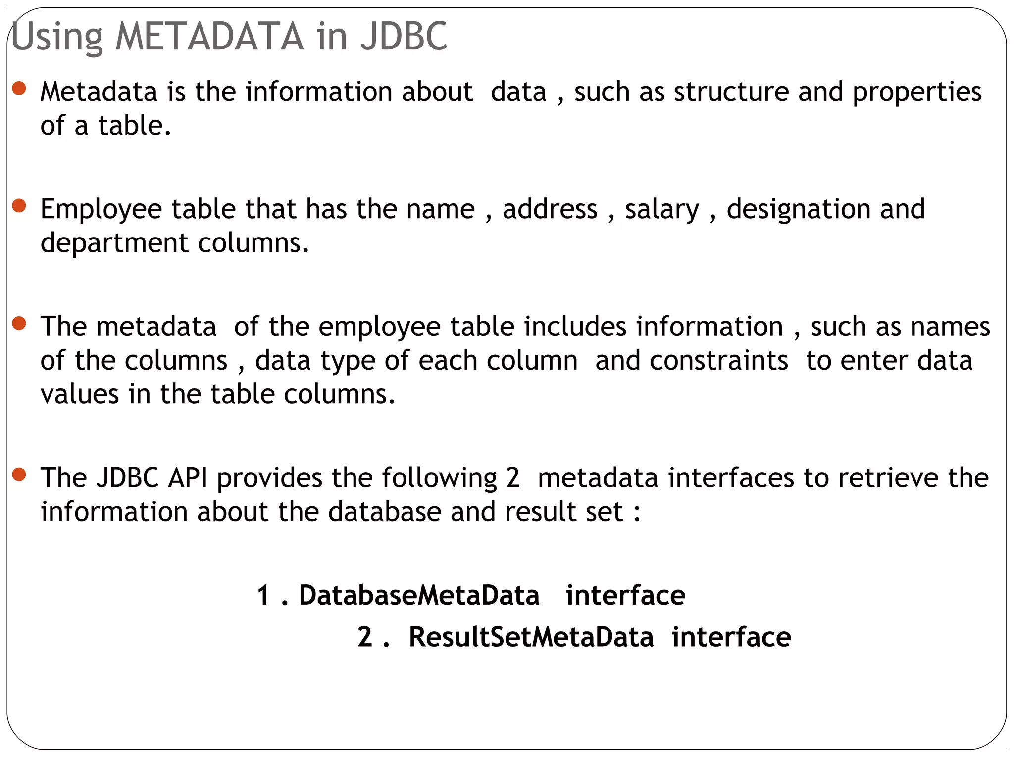 Using METADATA in JDBC
 Metadata is the information about data , such as structure and properties
of a table.
 Employee table that has the name , address , salary , designation and
department columns.
 The metadata of the employee table includes information , such as names
of the columns , data type of each column and constraints to enter data
values in the table columns.
 The JDBC API provides the following 2 metadata interfaces to retrieve the
information about the database and result set :
1 . DatabaseMetaData interface
2 . ResultSetMetaData interface
 