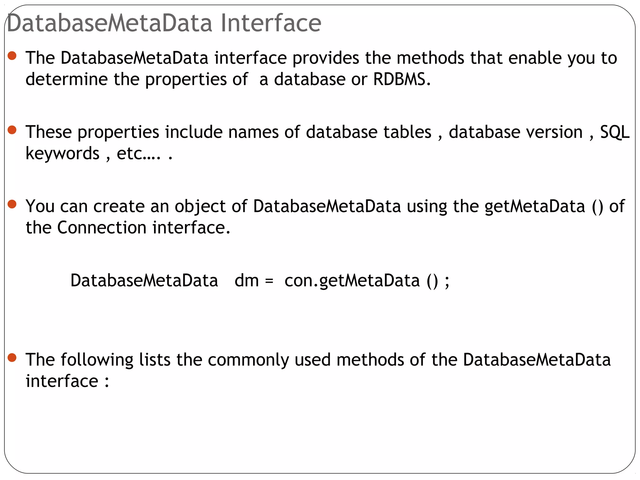 DatabaseMetaData Interface
 The DatabaseMetaData interface provides the methods that enable you to
determine the properties of a database or RDBMS.
 These properties include names of database tables , database version , SQL
keywords , etc…. .
 You can create an object of DatabaseMetaData using the getMetaData () of
the Connection interface.
DatabaseMetaData dm = con.getMetaData () ;
 The following lists the commonly used methods of the DatabaseMetaData
interface :
 