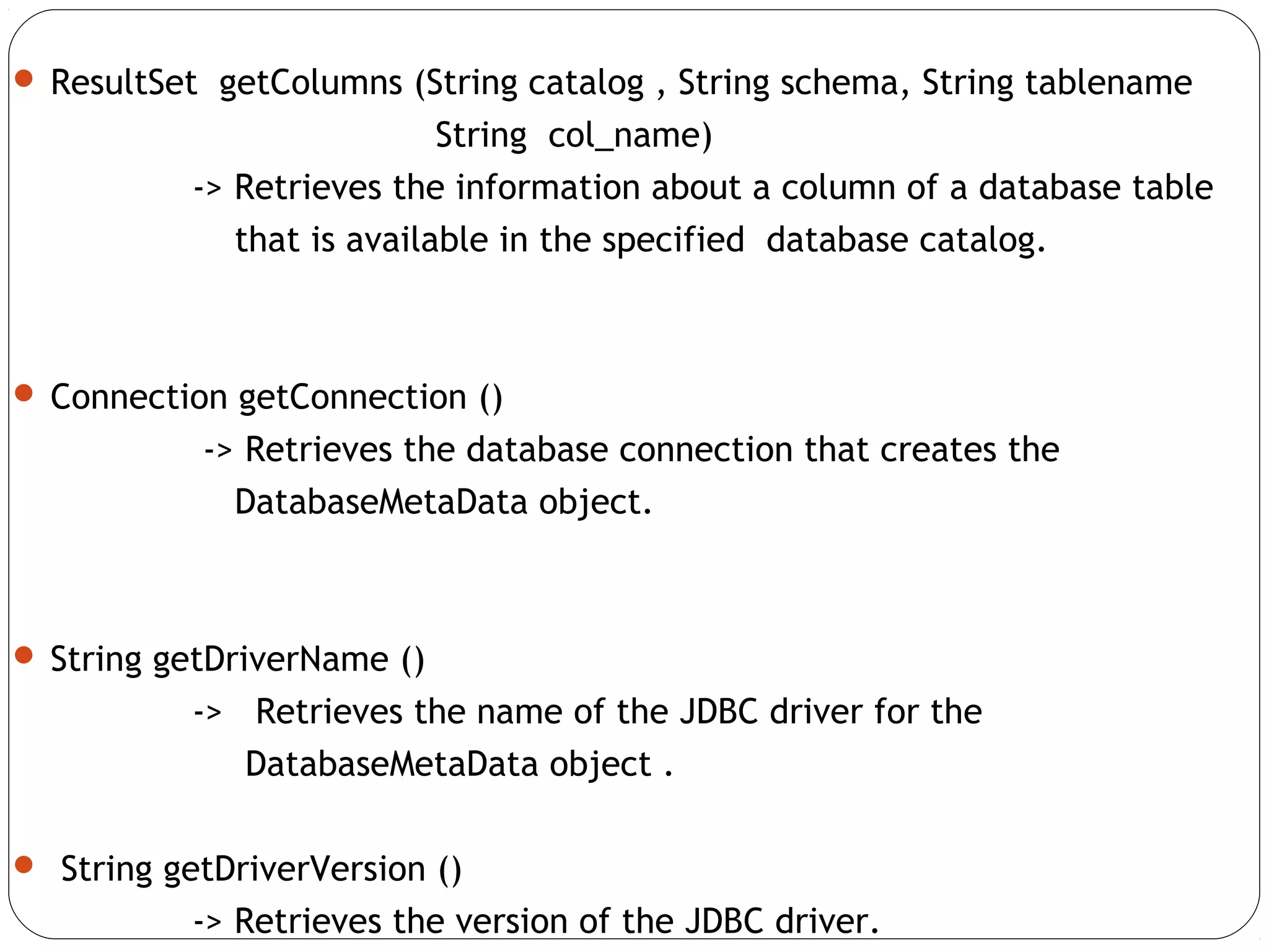  ResultSet getColumns (String catalog , String schema, String tablename
String col_name)
-> Retrieves the information about a column of a database table
that is available in the specified database catalog.
 Connection getConnection ()
-> Retrieves the database connection that creates the
DatabaseMetaData object.
 String getDriverName ()
-> Retrieves the name of the JDBC driver for the
DatabaseMetaData object .
 String getDriverVersion ()
-> Retrieves the version of the JDBC driver.
 