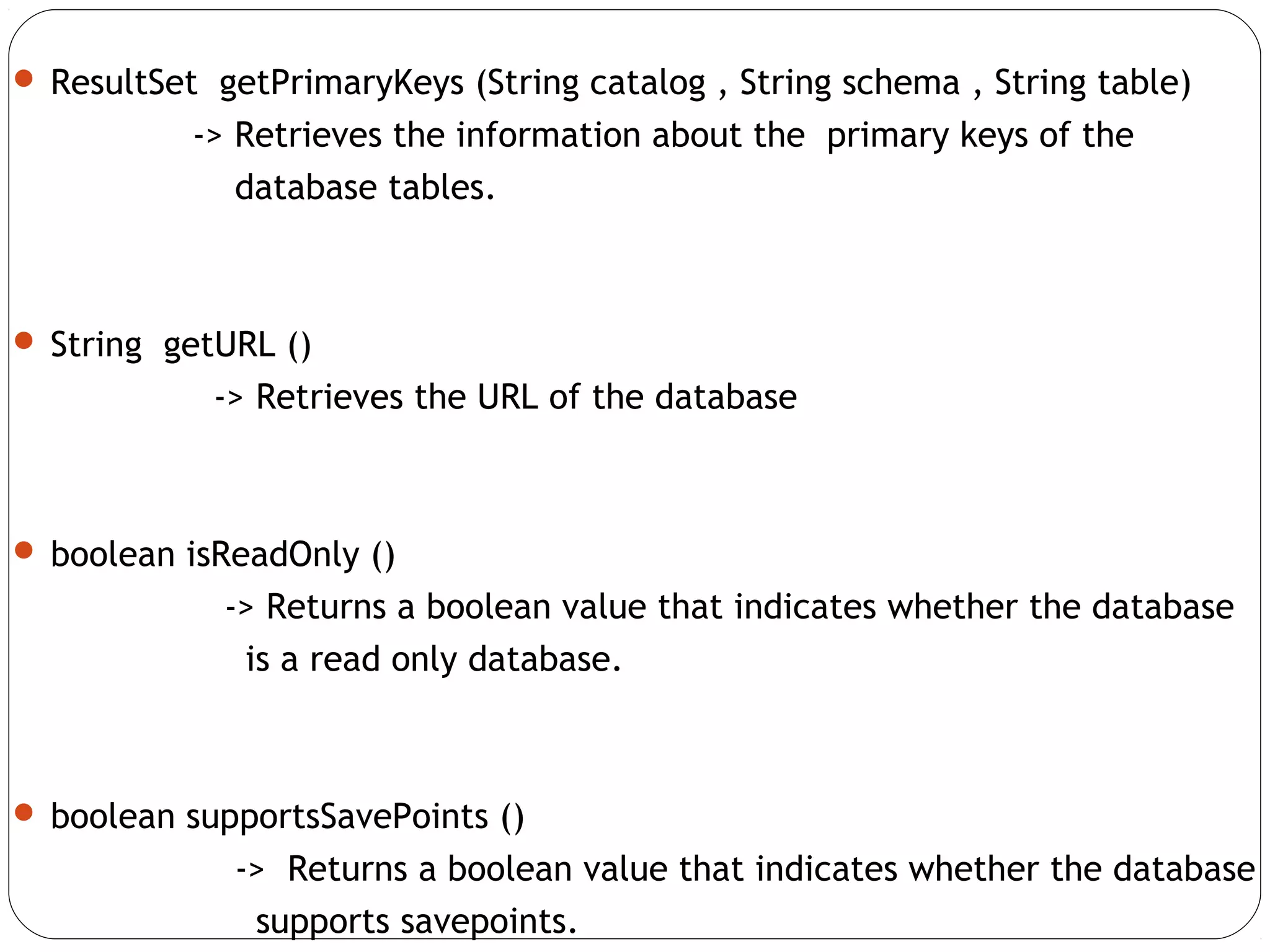  ResultSet getPrimaryKeys (String catalog , String schema , String table)
-> Retrieves the information about the primary keys of the
database tables.
 String getURL ()
-> Retrieves the URL of the database
 boolean isReadOnly ()
-> Returns a boolean value that indicates whether the database
is a read only database.
 boolean supportsSavePoints ()
-> Returns a boolean value that indicates whether the database
supports savepoints.
 