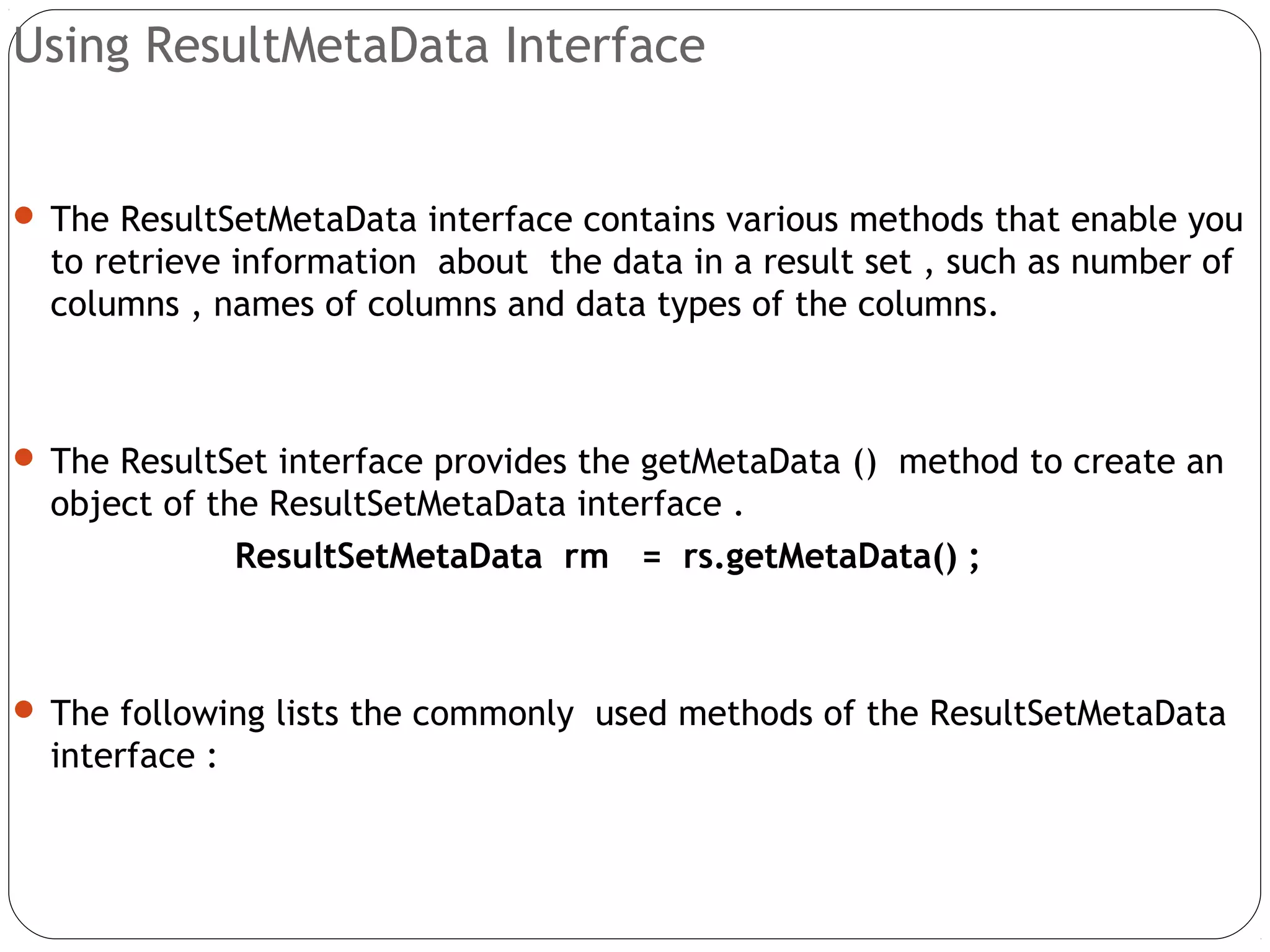 Using ResultMetaData Interface
 The ResultSetMetaData interface contains various methods that enable you
to retrieve information about the data in a result set , such as number of
columns , names of columns and data types of the columns.
 The ResultSet interface provides the getMetaData () method to create an
object of the ResultSetMetaData interface .
ResultSetMetaData rm = rs.getMetaData() ;
 The following lists the commonly used methods of the ResultSetMetaData
interface :
 