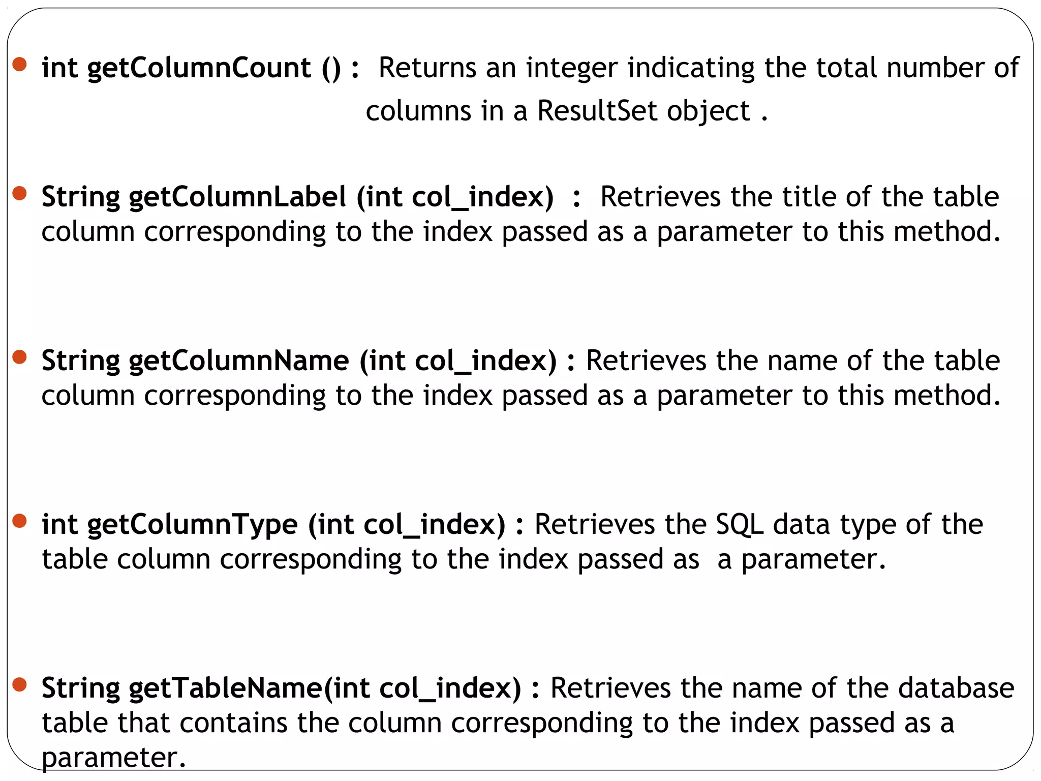  int getColumnCount () : Returns an integer indicating the total number of
columns in a ResultSet object .
 String getColumnLabel (int col_index) : Retrieves the title of the table
column corresponding to the index passed as a parameter to this method.
 String getColumnName (int col_index) : Retrieves the name of the table
column corresponding to the index passed as a parameter to this method.
 int getColumnType (int col_index) : Retrieves the SQL data type of the
table column corresponding to the index passed as a parameter.
 String getTableName(int col_index) : Retrieves the name of the database
table that contains the column corresponding to the index passed as a
parameter.
 