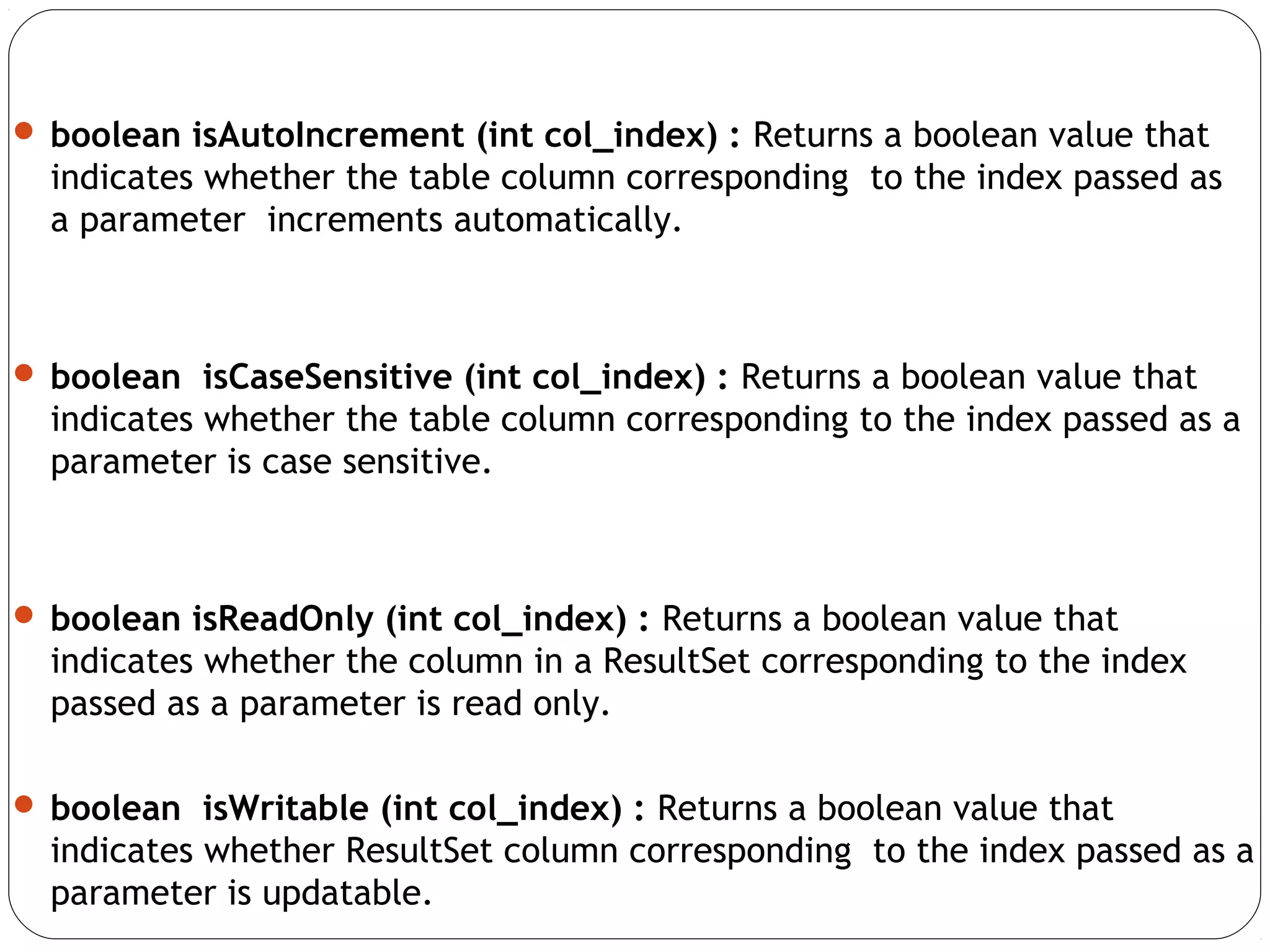  boolean isAutoIncrement (int col_index) : Returns a boolean value that
indicates whether the table column corresponding to the index passed as
a parameter increments automatically.
 boolean isCaseSensitive (int col_index) : Returns a boolean value that
indicates whether the table column corresponding to the index passed as a
parameter is case sensitive.
 boolean isReadOnly (int col_index) : Returns a boolean value that
indicates whether the column in a ResultSet corresponding to the index
passed as a parameter is read only.
 boolean isWritable (int col_index) : Returns a boolean value that
indicates whether ResultSet column corresponding to the index passed as a
parameter is updatable.
 