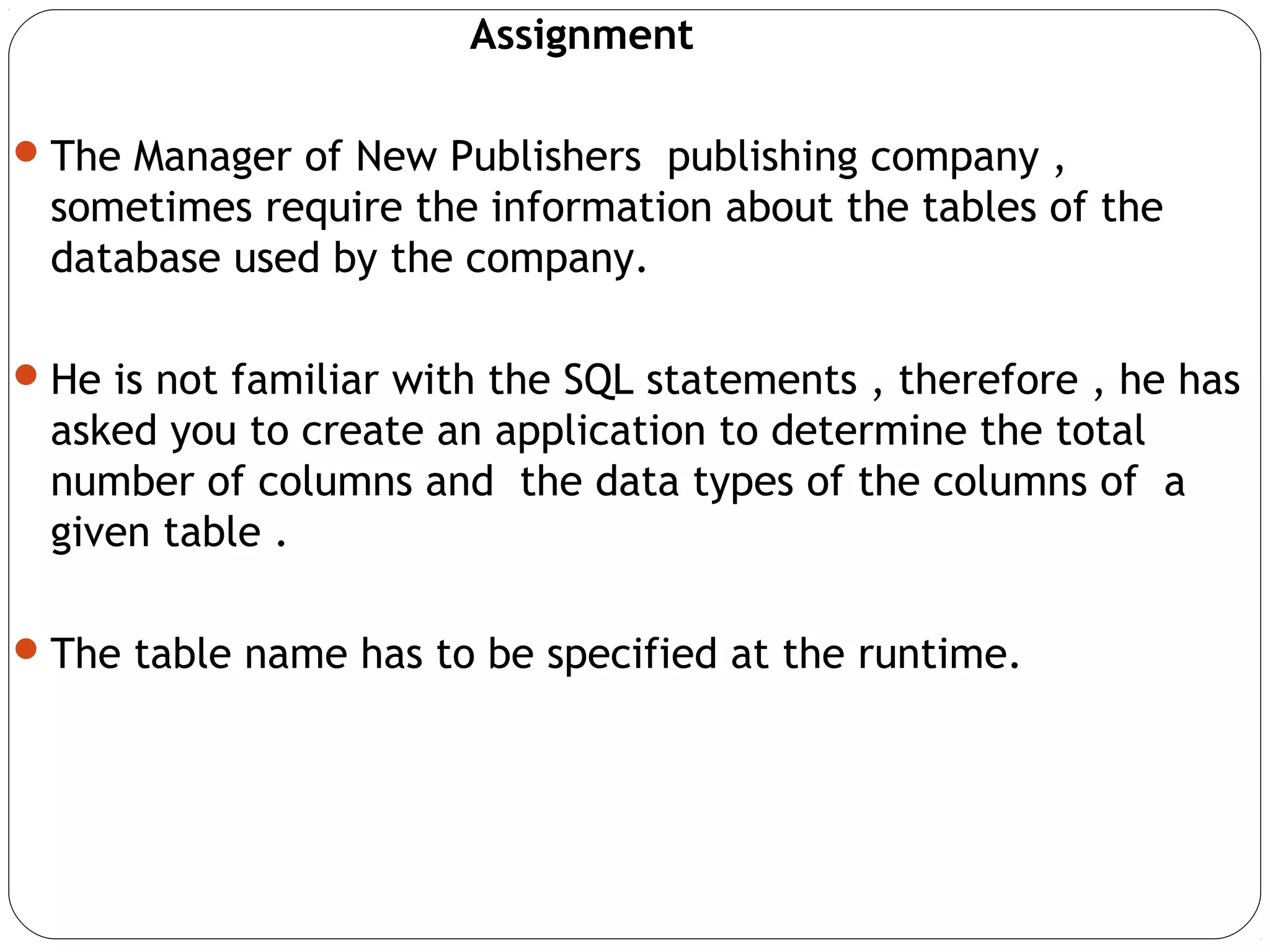 Assignment
The Manager of New Publishers publishing company ,
sometimes require the information about the tables of the
database used by the company.
He is not familiar with the SQL statements , therefore , he has
asked you to create an application to determine the total
number of columns and the data types of the columns of a
given table .
The table name has to be specified at the runtime.
 