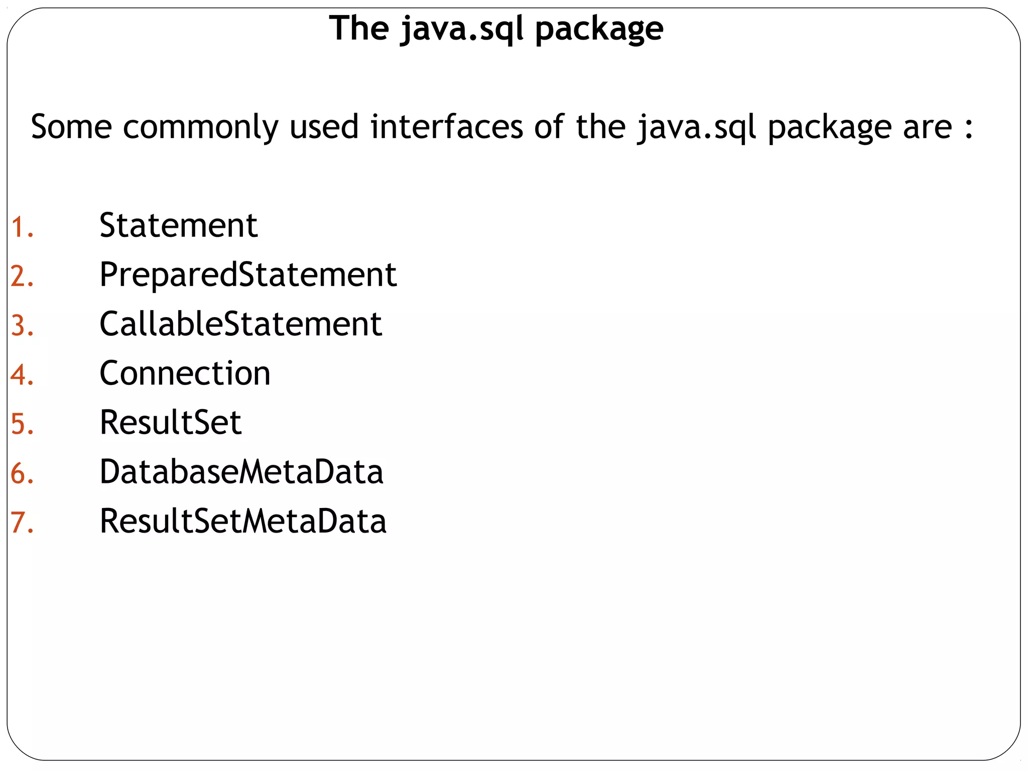 The java.sql package
Some commonly used interfaces of the java.sql package are :
1. Statement
2. PreparedStatement
3. CallableStatement
4. Connection
5. ResultSet
6. DatabaseMetaData
7. ResultSetMetaData
 