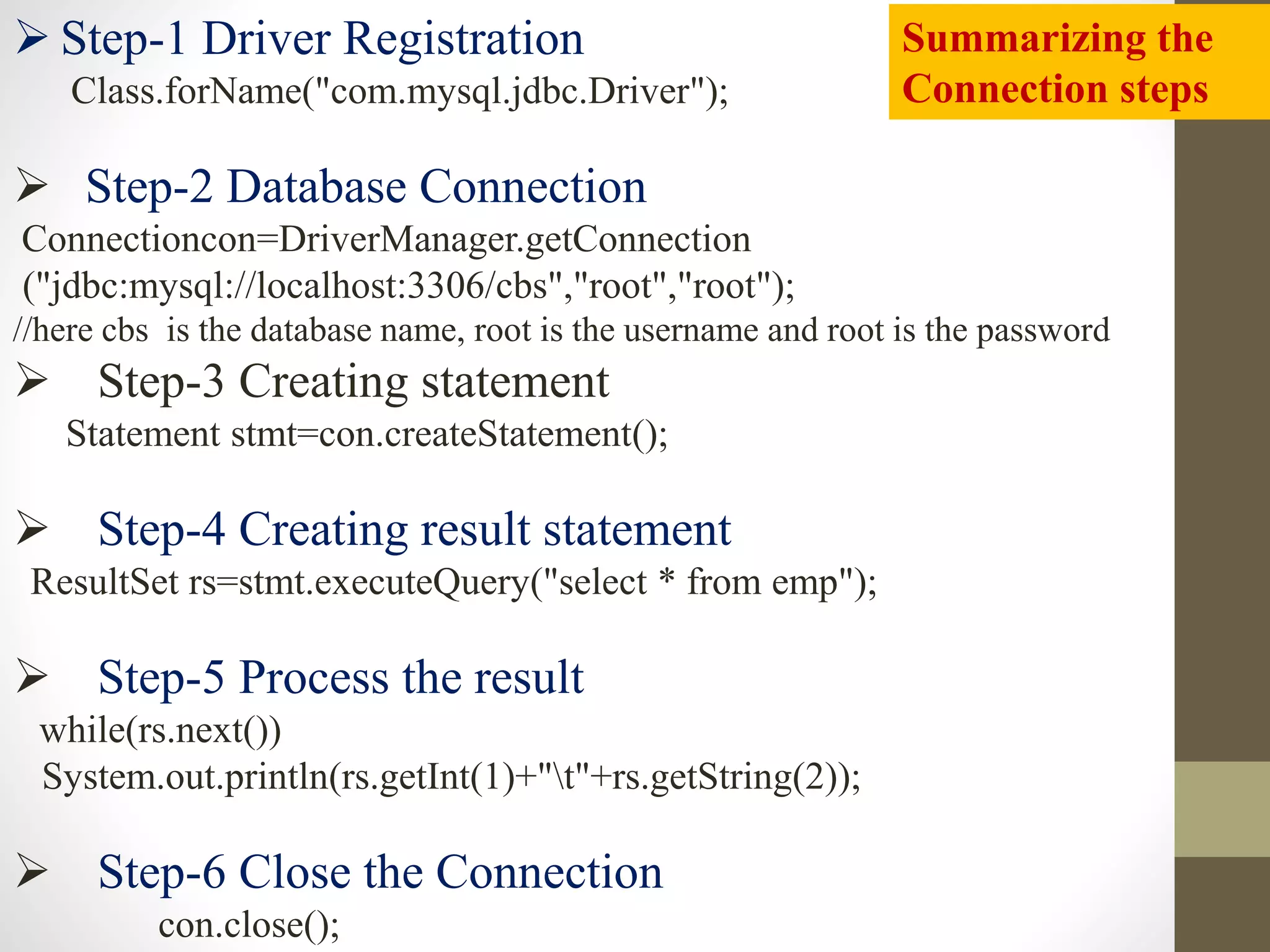  Step-1 Driver Registration
Class.forName("com.mysql.jdbc.Driver");
 Step-2 Database Connection
Connectioncon=DriverManager.getConnection
("jdbc:mysql://localhost:3306/cbs","root","root");
//here cbs is the database name, root is the username and root is the password
 Step-3 Creating statement
Statement stmt=con.createStatement();
 Step-4 Creating result statement
ResultSet rs=stmt.executeQuery("select * from emp");
 Step-5 Process the result
while(rs.next())
System.out.println(rs.getInt(1)+"t"+rs.getString(2));
 Step-6 Close the Connection
con.close();
Summarizing the
Connection steps
 