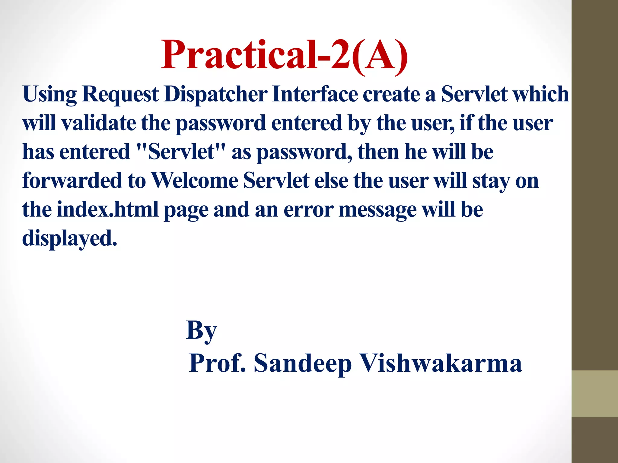 Practical-2(A)
Using Request DispatcherInterface create a Servlet which
will validate the password entered by the user, if the user
has entered "Servlet" as password, then he will be
forwarded to Welcome Servlet else the user will stay on
the index.html page and an error message will be
displayed.
By
Prof. Sandeep Vishwakarma
 