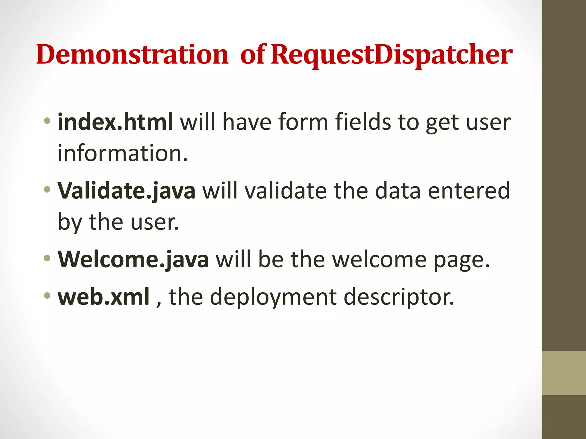 Demonstration of RequestDispatcher
• index.html will have form fields to get user
information.
• Validate.java will validate the data entered
by the user.
• Welcome.java will be the welcome page.
• web.xml , the deployment descriptor.
 
