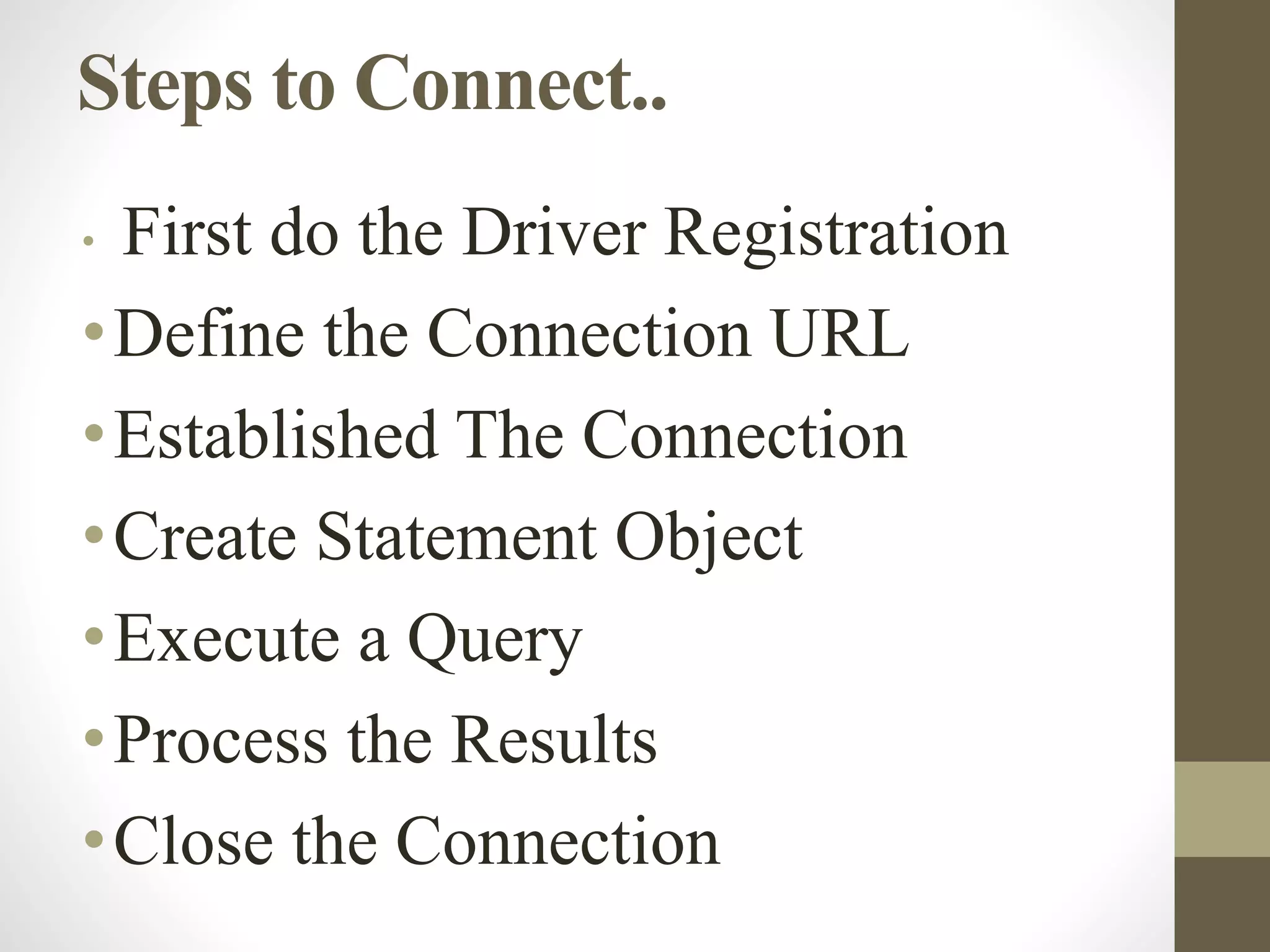 Steps to Connect..
• First do the Driver Registration
•Define the Connection URL
•Established The Connection
•Create Statement Object
•Execute a Query
•Process the Results
•Close the Connection
 