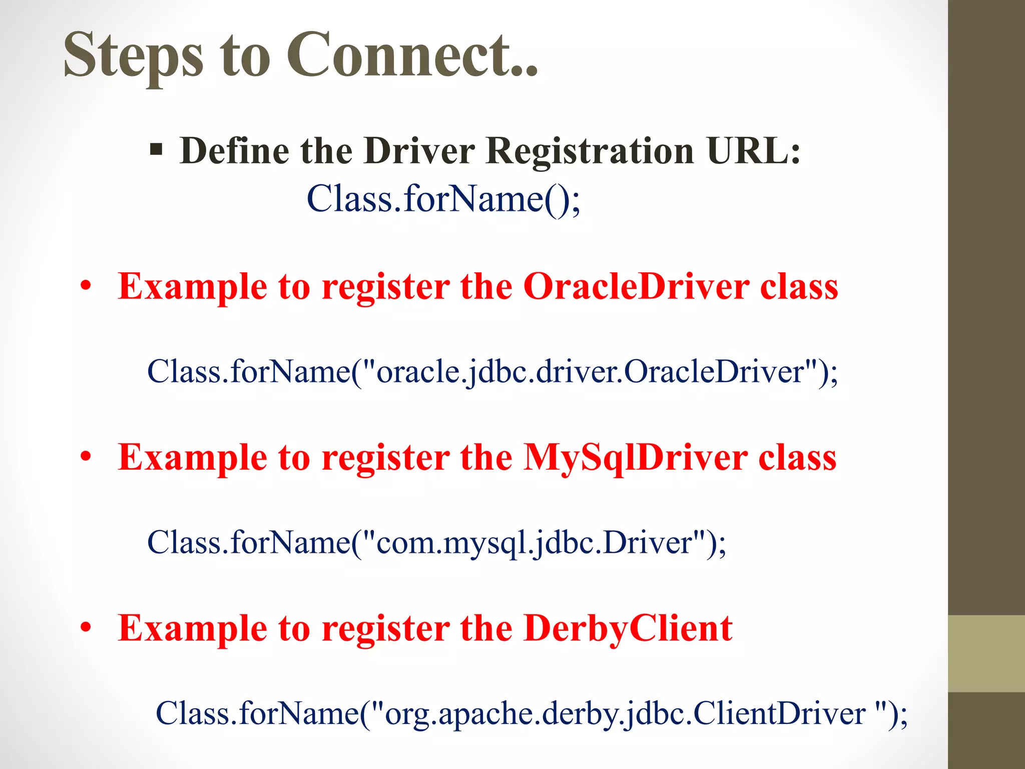 Steps to Connect..
• Example to register the OracleDriver class
Class.forName("oracle.jdbc.driver.OracleDriver");
• Example to register the MySqlDriver class
Class.forName("com.mysql.jdbc.Driver");
• Example to register the DerbyClient
Class.forName("org.apache.derby.jdbc.ClientDriver ");
 Define the Driver Registration URL:
Class.forName();
 