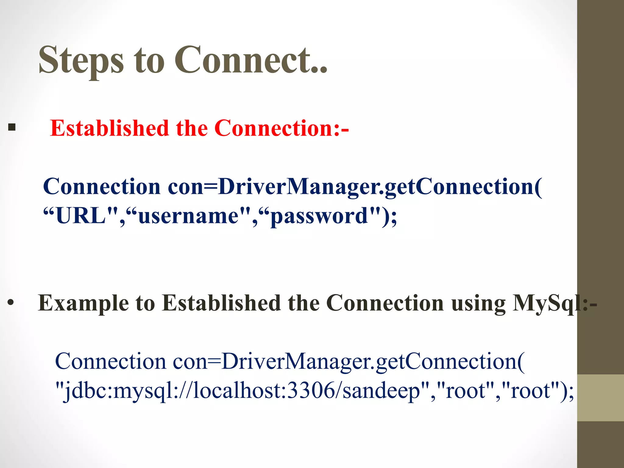 Steps to Connect..
 Established the Connection:-
Connection con=DriverManager.getConnection(
“URL",“username",“password");
• Example to Established the Connection using MySql:-
Connection con=DriverManager.getConnection(
"jdbc:mysql://localhost:3306/sandeep","root","root");
 