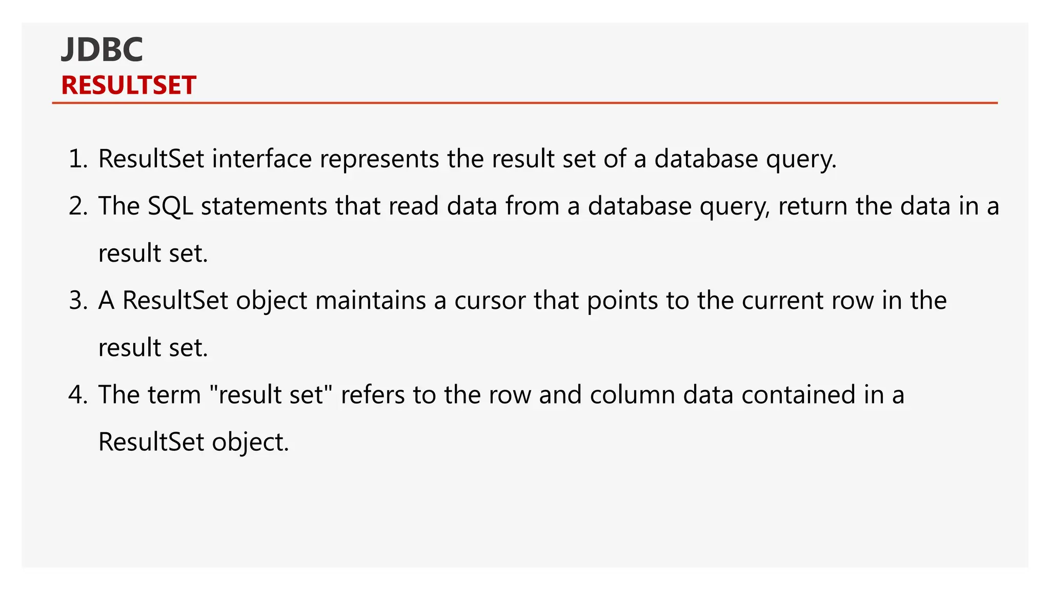JDBC RESULTSET 1. ResultSet interface represents the result set of a database query. 2. The SQL statements that read data from a database query, return the data in a result set. 3. A ResultSet object maintains a cursor that points to the current row in the result set. 4. The term "result set" refers to the row and column data contained in a ResultSet object. 