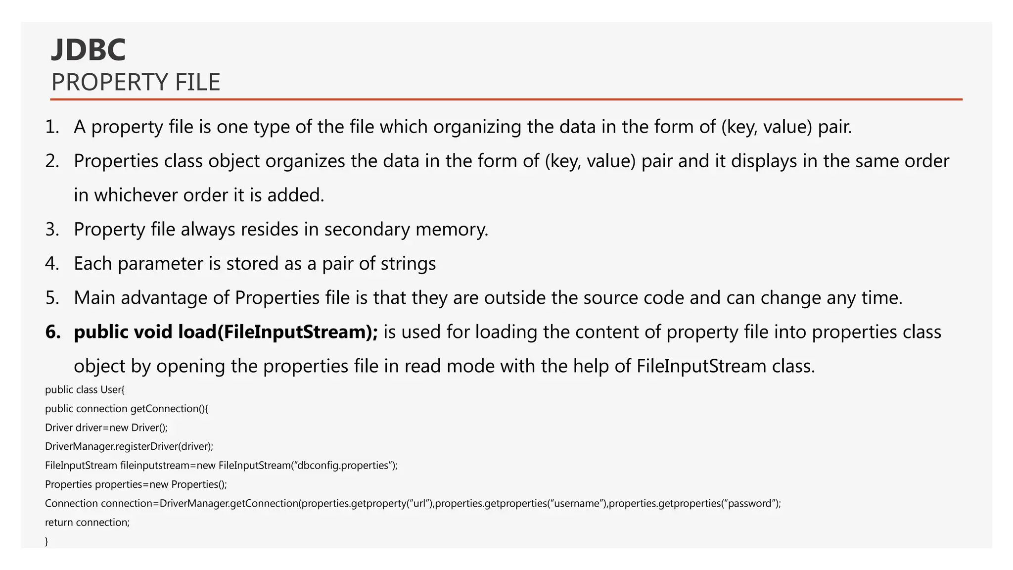 JDBC PROPERTY FILE 1. A property file is one type of the file which organizing the data in the form of (key, value) pair. 2. Properties class object organizes the data in the form of (key, value) pair and it displays in the same order in whichever order it is added. 3. Property file always resides in secondary memory. 4. Each parameter is stored as a pair of strings 5. Main advantage of Properties file is that they are outside the source code and can change any time. 6. public void load(FileInputStream); is used for loading the content of property file into properties class object by opening the properties file in read mode with the help of FileInputStream class. public class User{ public connection getConnection(){ Driver driver=new Driver(); DriverManager.registerDriver(driver); FileInputStream fileinputstream=new FileInputStream(“dbconfig.properties”); Properties properties=new Properties(); Connection connection=DriverManager.getConnection(properties.getproperty(“url”),properties.getproperties(“username”),properties.getproperties(“password”); return connection; } 