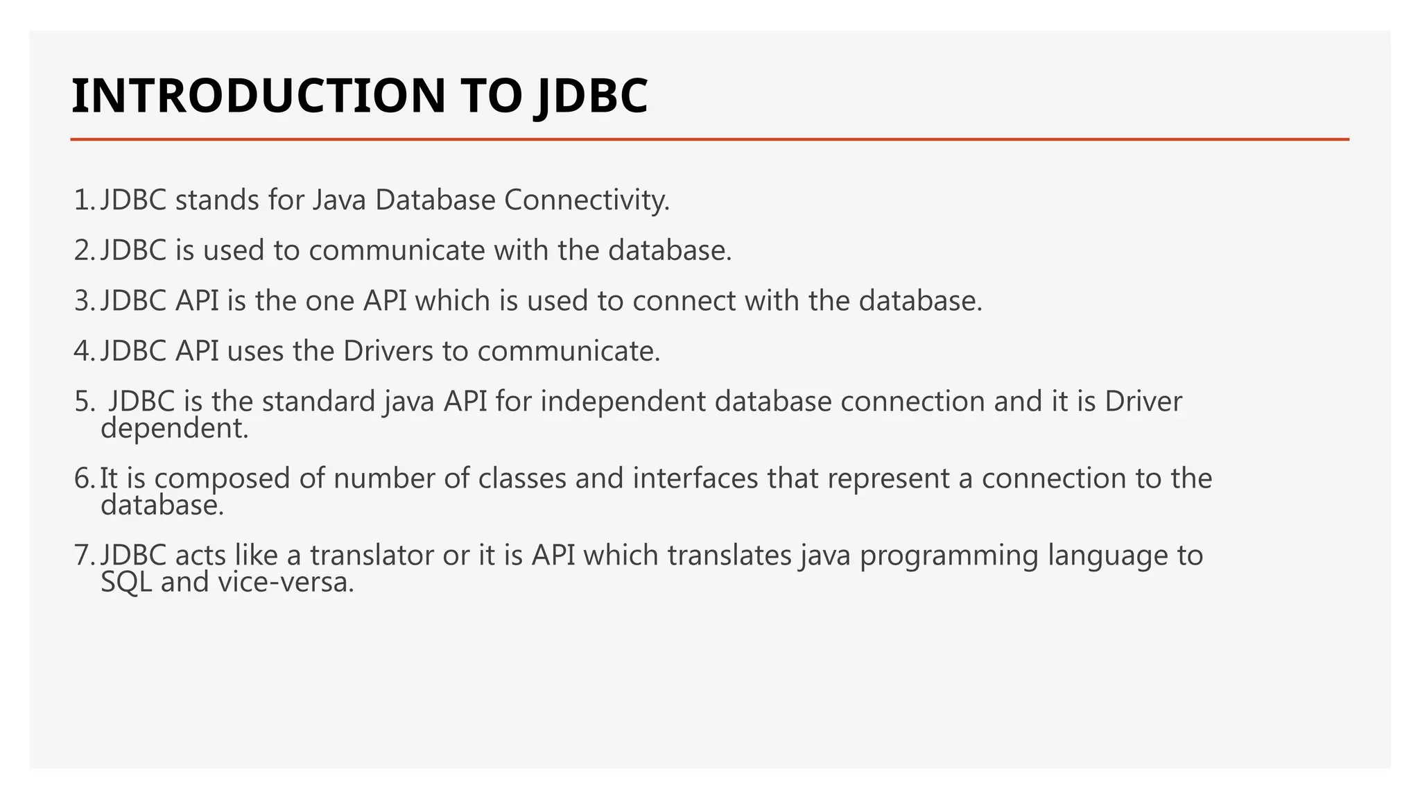INTRODUCTION TO JDBC 1.JDBC stands for Java Database Connectivity. 2.JDBC is used to communicate with the database. 3.JDBC API is the one API which is used to connect with the database. 4.JDBC API uses the Drivers to communicate. 5. JDBC is the standard java API for independent database connection and it is Driver dependent. 6.It is composed of number of classes and interfaces that represent a connection to the database. 7.JDBC acts like a translator or it is API which translates java programming language to SQL and vice-versa. 