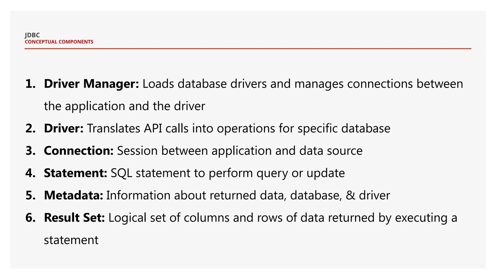 JDBC CONCEPTUAL COMPONENTS 1. Driver Manager: Loads database drivers and manages connections between the application and the driver 2. Driver: Translates API calls into operations for specific database 3. Connection: Session between application and data source 4. Statement: SQL statement to perform query or update 5. Metadata: Information about returned data, database, & driver 6. Result Set: Logical set of columns and rows of data returned by executing a statement 