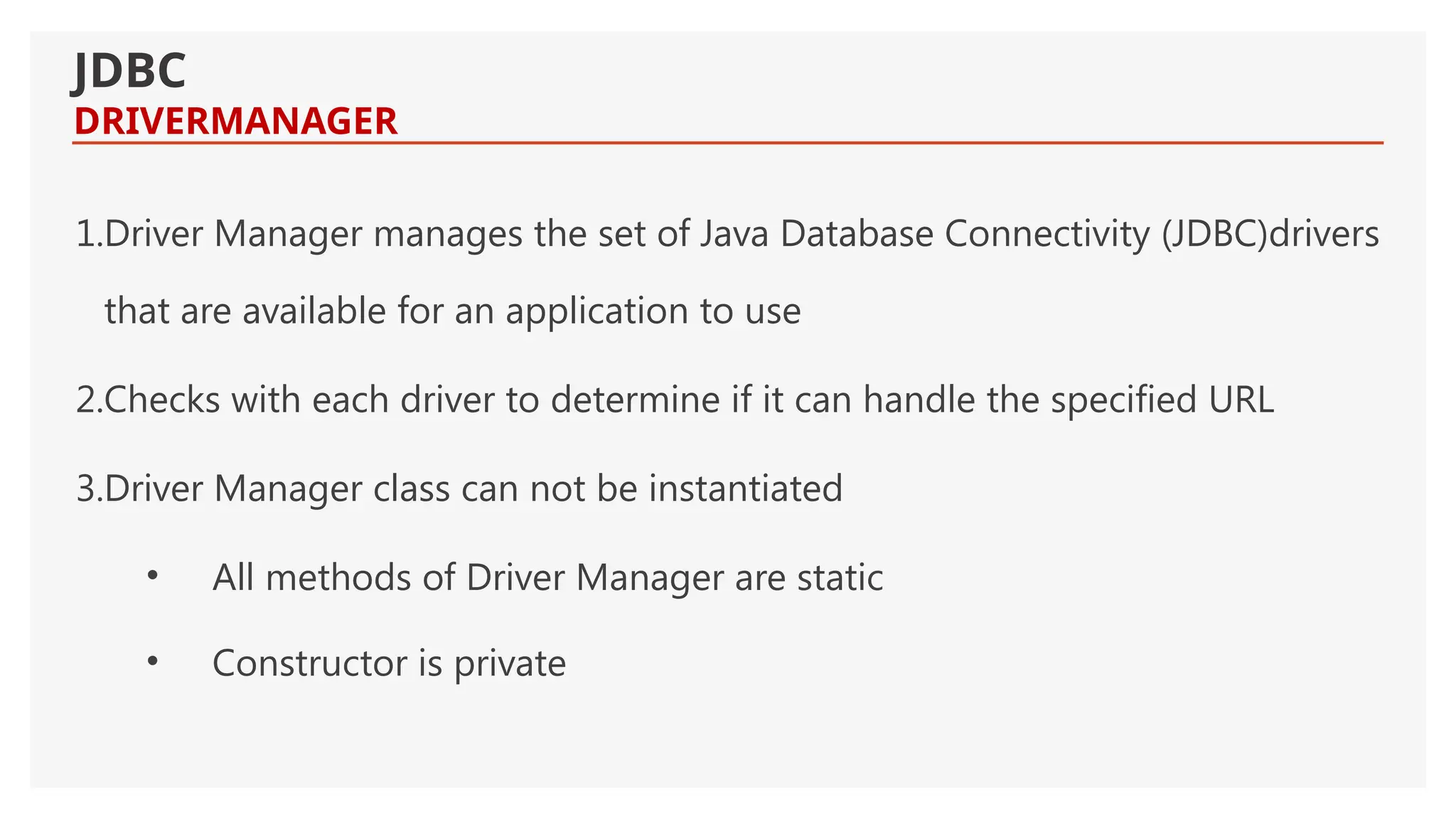 1.Driver Manager manages the set of Java Database Connectivity (JDBC)drivers that are available for an application to use 2.Checks with each driver to determine if it can handle the specified URL 3.Driver Manager class can not be instantiated • All methods of Driver Manager are static • Constructor is private JDBC DRIVERMANAGER 