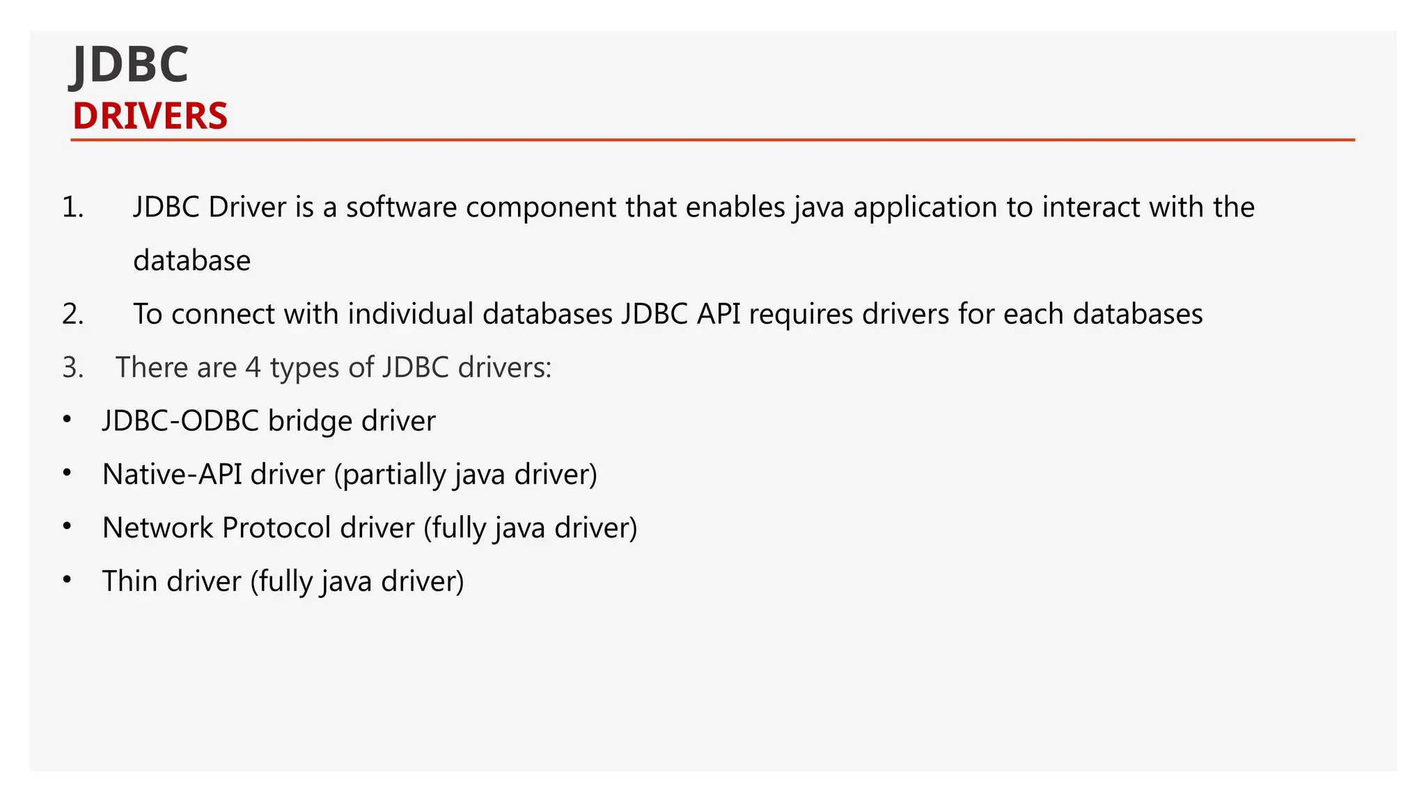 JDBC DRIVERS 1. JDBC Driver is a software component that enables java application to interact with the database 2. To connect with individual databases JDBC API requires drivers for each databases 3. There are 4 types of JDBC drivers: • JDBC-ODBC bridge driver • Native-API driver (partially java driver) • Network Protocol driver (fully java driver) • Thin driver (fully java driver) 