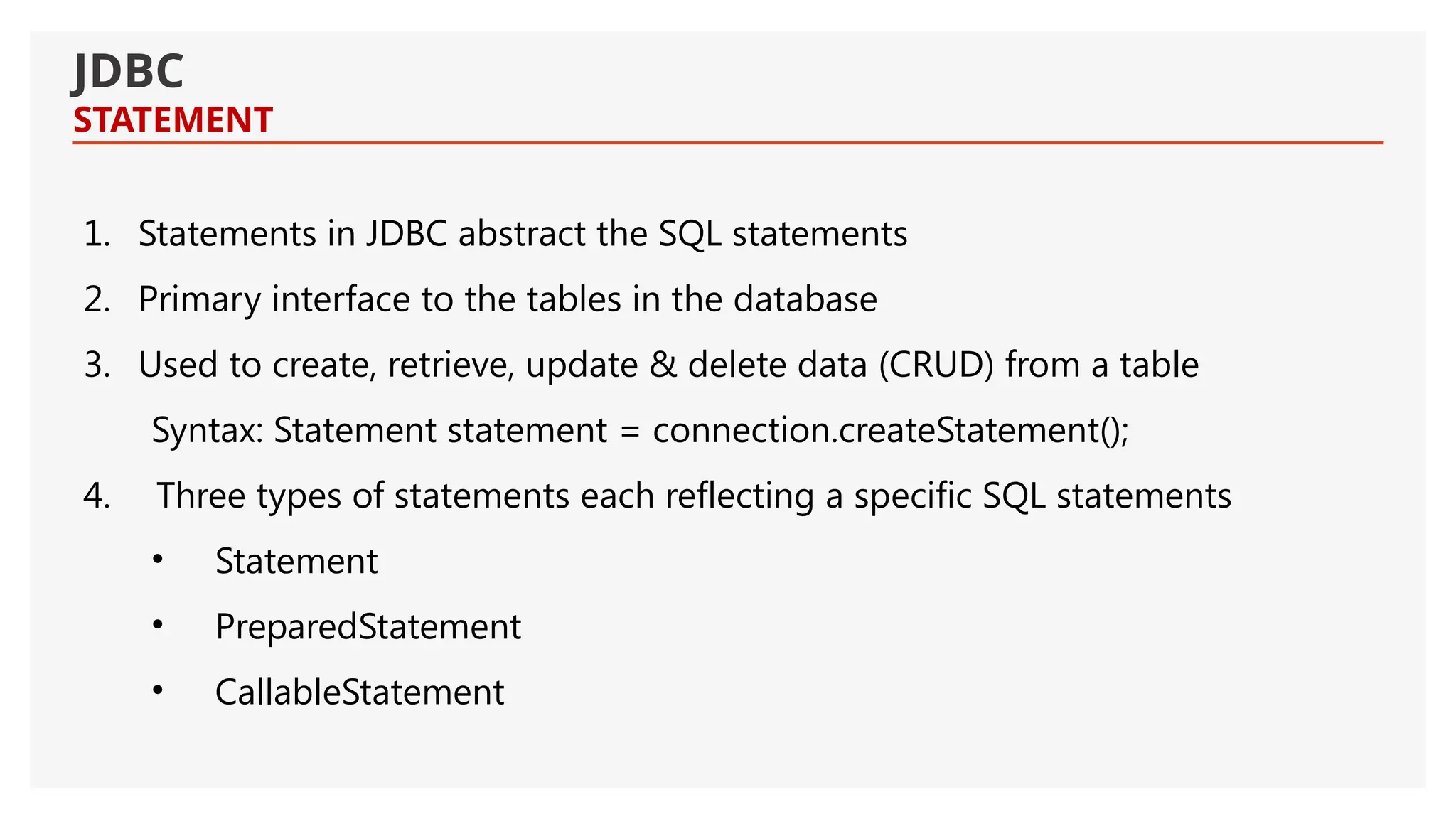 JDBC STATEMENT 1. Statements in JDBC abstract the SQL statements 2. Primary interface to the tables in the database 3. Used to create, retrieve, update & delete data (CRUD) from a table Syntax: Statement statement = connection.createStatement(); 4. Three types of statements each reflecting a specific SQL statements • Statement • PreparedStatement • CallableStatement 
