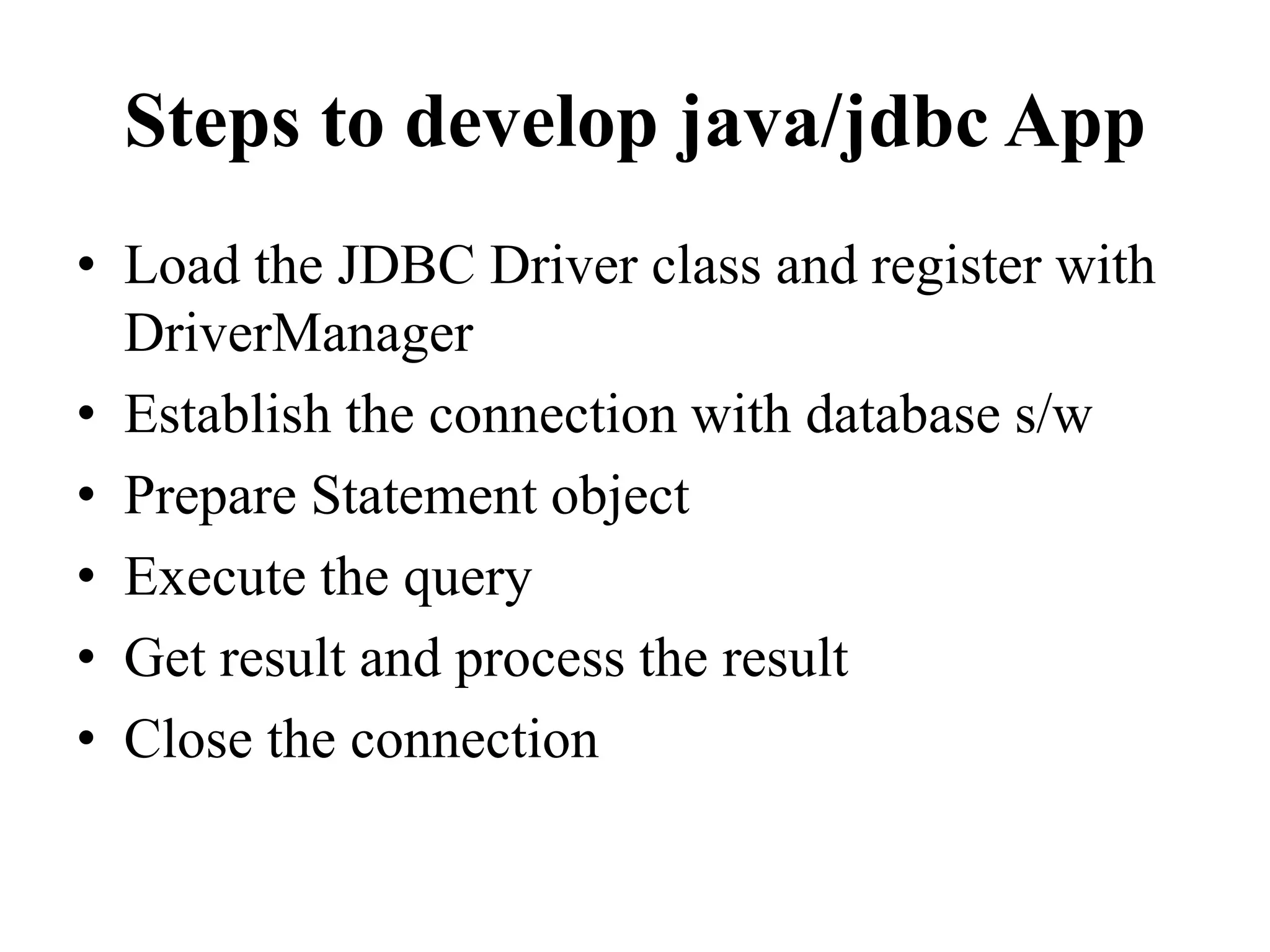 Steps to develop java/jdbc App
• Load the JDBC Driver class and register with
DriverManager
• Establish the connection with database s/w
• Prepare Statement object
• Execute the query
• Get result and process the result
• Close the connection
 