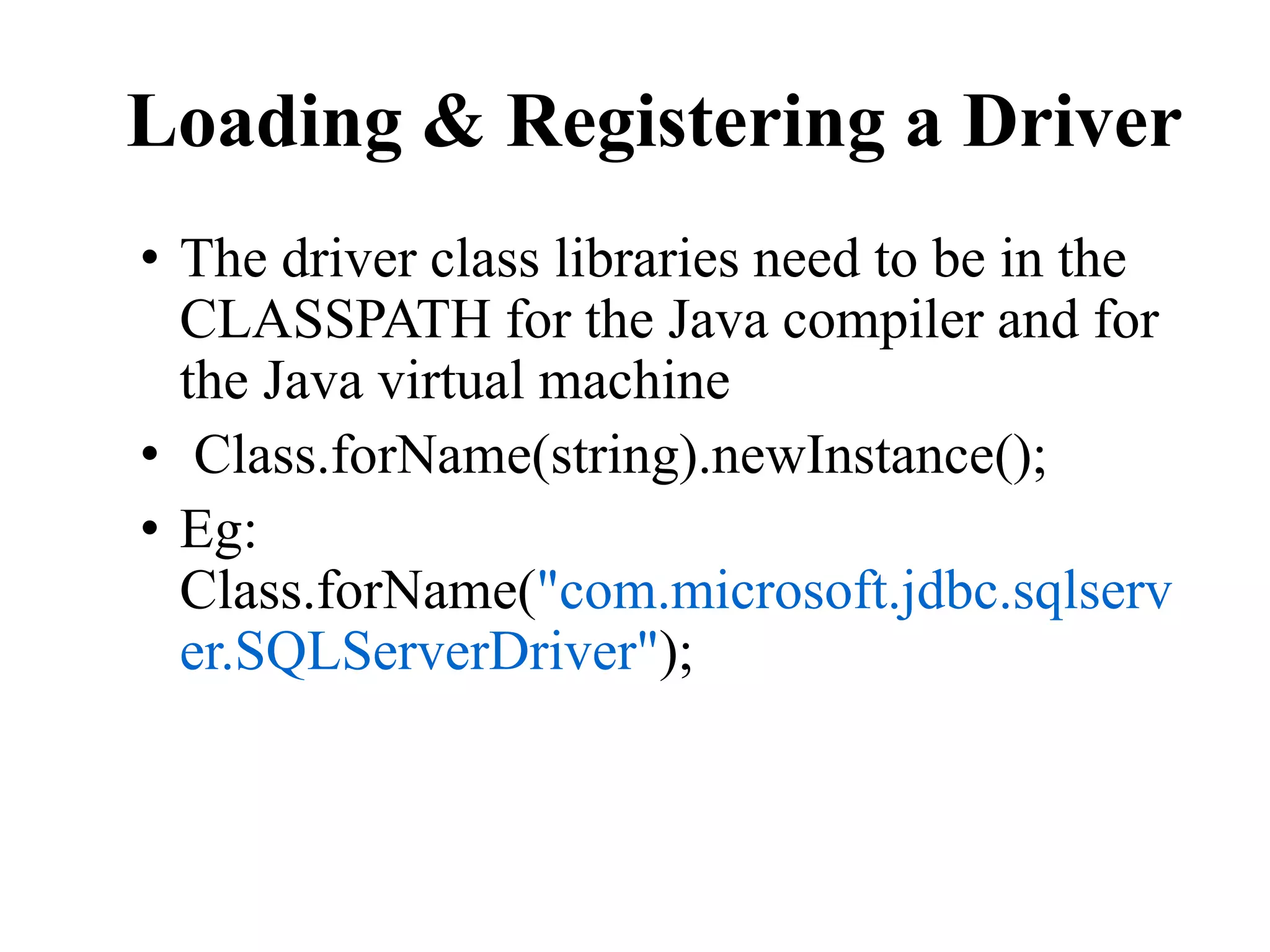 Loading & Registering a Driver
• The driver class libraries need to be in the
CLASSPATH for the Java compiler and for
the Java virtual machine
• Class.forName(string).newInstance();
• Eg:
Class.forName("com.microsoft.jdbc.sqlserv
er.SQLServerDriver");
 