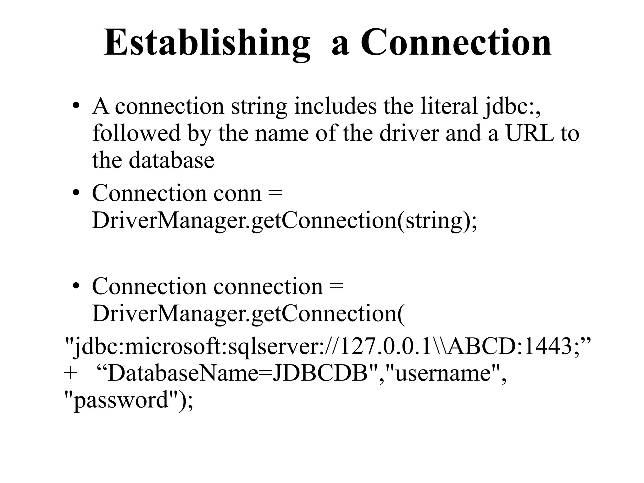 Establishing a Connection
• A connection string includes the literal jdbc:,
followed by the name of the driver and a URL to
the database
• Connection conn =
DriverManager.getConnection(string);
• Connection connection =
DriverManager.getConnection(
"jdbc:microsoft:sqlserver://127.0.0.1ABCD:1443;”
+ “DatabaseName=JDBCDB","username",
"password");
 