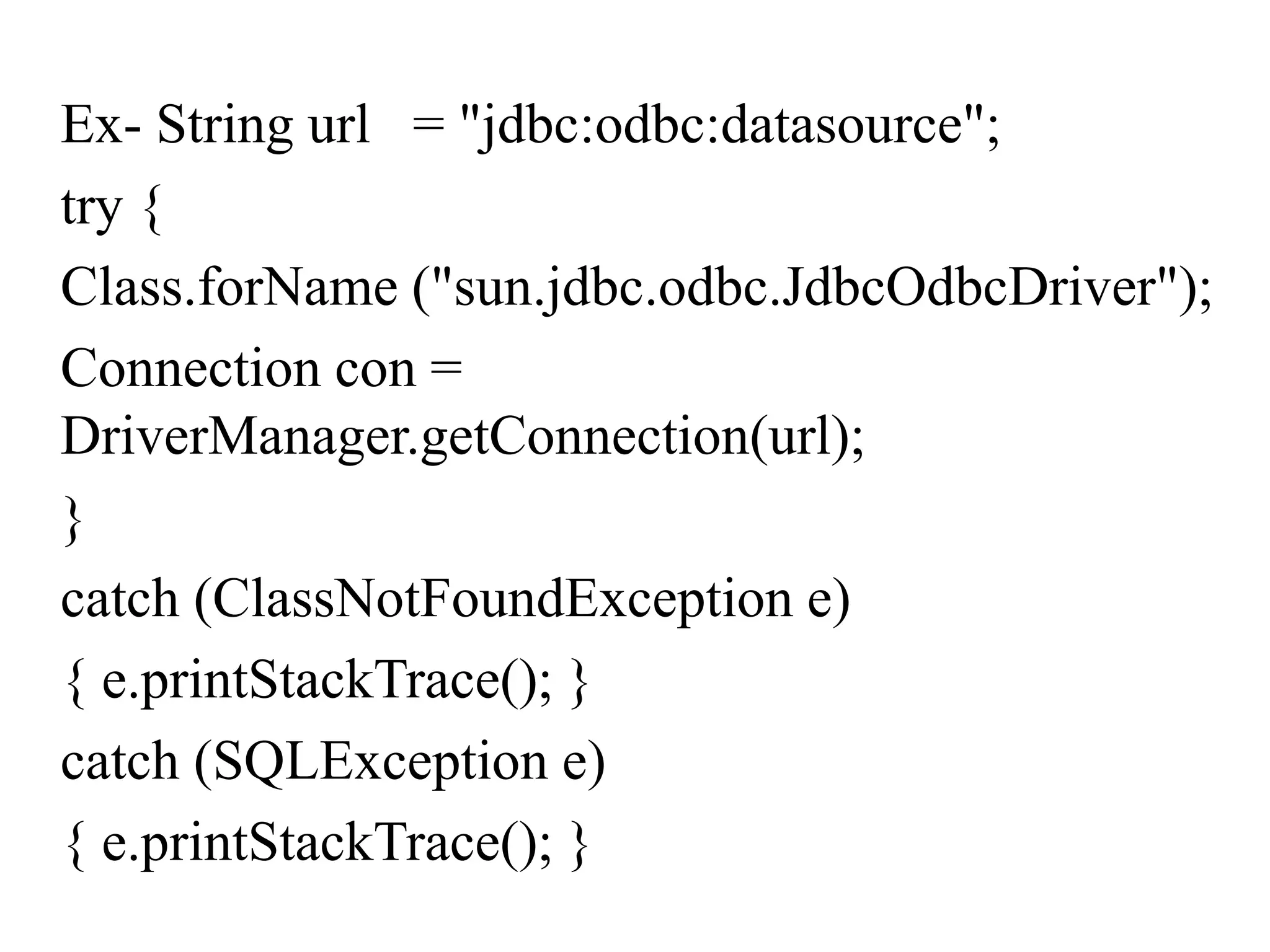 Ex- String url = "jdbc:odbc:datasource";
try {
Class.forName ("sun.jdbc.odbc.JdbcOdbcDriver");
Connection con =
DriverManager.getConnection(url);
}
catch (ClassNotFoundException e)
{ e.printStackTrace(); }
catch (SQLException e)
{ e.printStackTrace(); }
 
