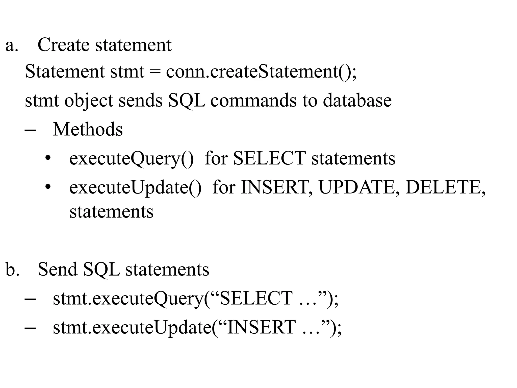 a. Create statement
Statement stmt = conn.createStatement();
stmt object sends SQL commands to database
– Methods
• executeQuery() for SELECT statements
• executeUpdate() for INSERT, UPDATE, DELETE,
statements
b. Send SQL statements
– stmt.executeQuery(“SELECT …”);
– stmt.executeUpdate(“INSERT …”);
 