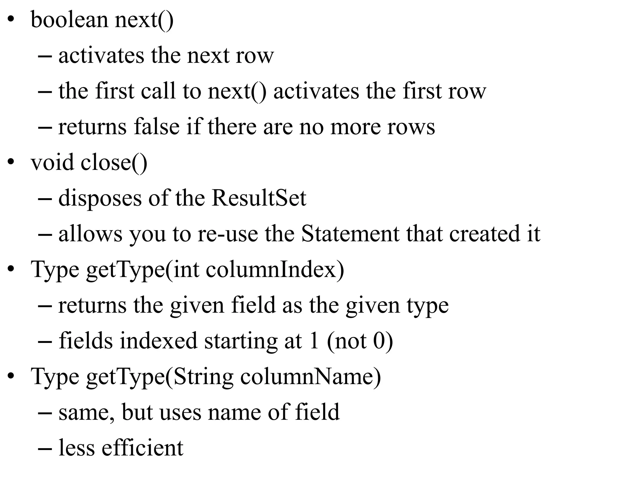 • boolean next()
– activates the next row
– the first call to next() activates the first row
– returns false if there are no more rows
• void close()
– disposes of the ResultSet
– allows you to re-use the Statement that created it
• Type getType(int columnIndex)
– returns the given field as the given type
– fields indexed starting at 1 (not 0)
• Type getType(String columnName)
– same, but uses name of field
– less efficient
 