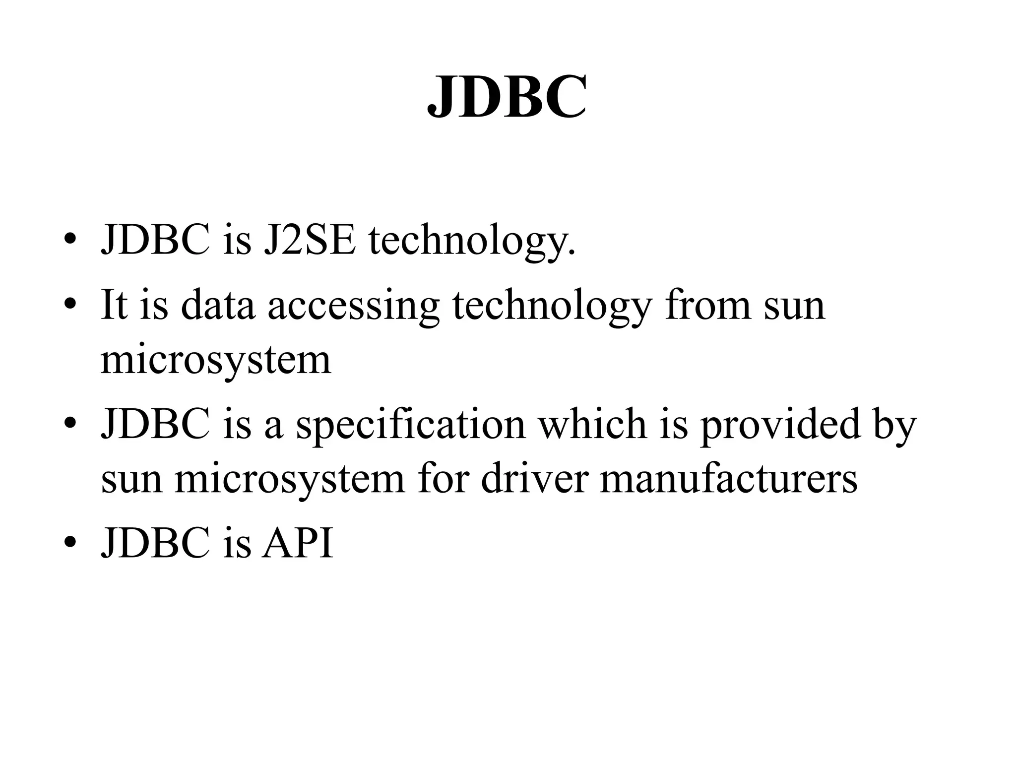 JDBC
• JDBC is J2SE technology.
• It is data accessing technology from sun
microsystem
• JDBC is a specification which is provided by
sun microsystem for driver manufacturers
• JDBC is API
 