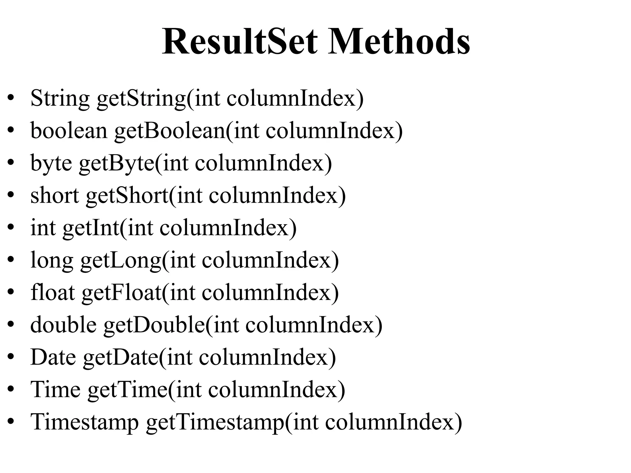 ResultSet Methods
• String getString(int columnIndex)
• boolean getBoolean(int columnIndex)
• byte getByte(int columnIndex)
• short getShort(int columnIndex)
• int getInt(int columnIndex)
• long getLong(int columnIndex)
• float getFloat(int columnIndex)
• double getDouble(int columnIndex)
• Date getDate(int columnIndex)
• Time getTime(int columnIndex)
• Timestamp getTimestamp(int columnIndex)
 