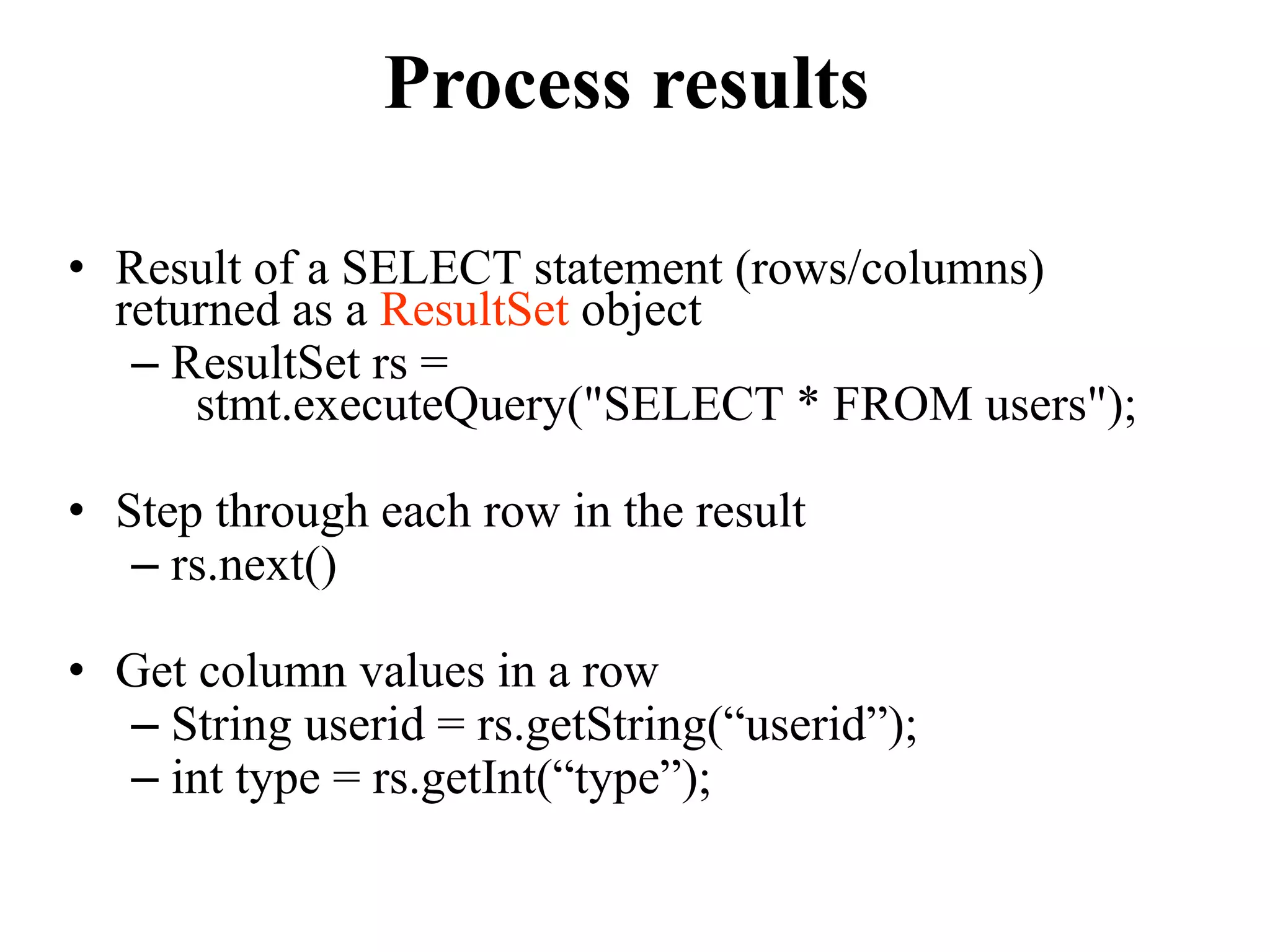 Process results
• Result of a SELECT statement (rows/columns)
returned as a ResultSet object
– ResultSet rs =
stmt.executeQuery("SELECT * FROM users");
• Step through each row in the result
– rs.next()
• Get column values in a row
– String userid = rs.getString(“userid”);
– int type = rs.getInt(“type”);
 