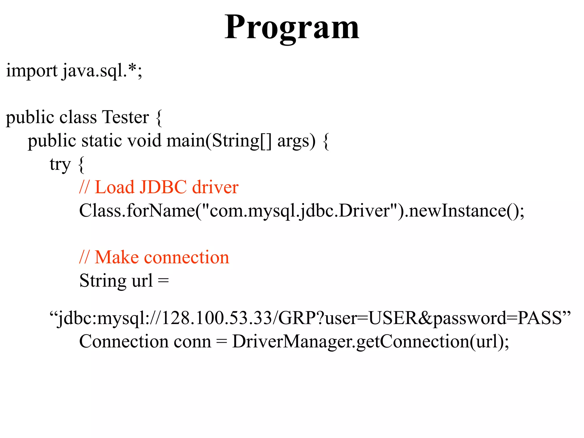 Program
import java.sql.*;
public class Tester {
public static void main(String[] args) {
try {
// Load JDBC driver
Class.forName("com.mysql.jdbc.Driver").newInstance();
// Make connection
String url =
“jdbc:mysql://128.100.53.33/GRP?user=USER&password=PASS”
Connection conn = DriverManager.getConnection(url);
 