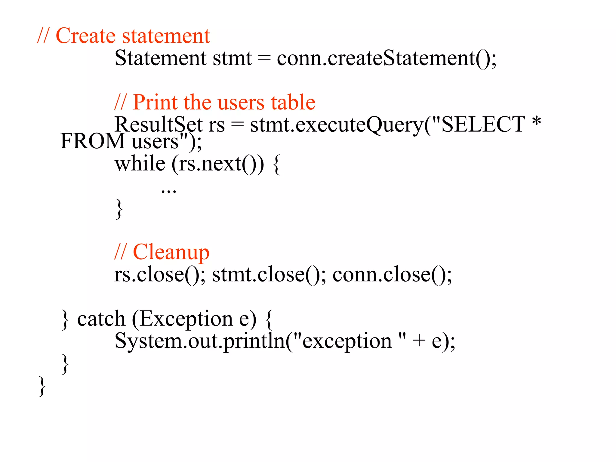 // Create statement
Statement stmt = conn.createStatement();
// Print the users table
ResultSet rs = stmt.executeQuery("SELECT *
FROM users");
while (rs.next()) {
...
}
// Cleanup
rs.close(); stmt.close(); conn.close();
} catch (Exception e) {
System.out.println("exception " + e);
}
}
 