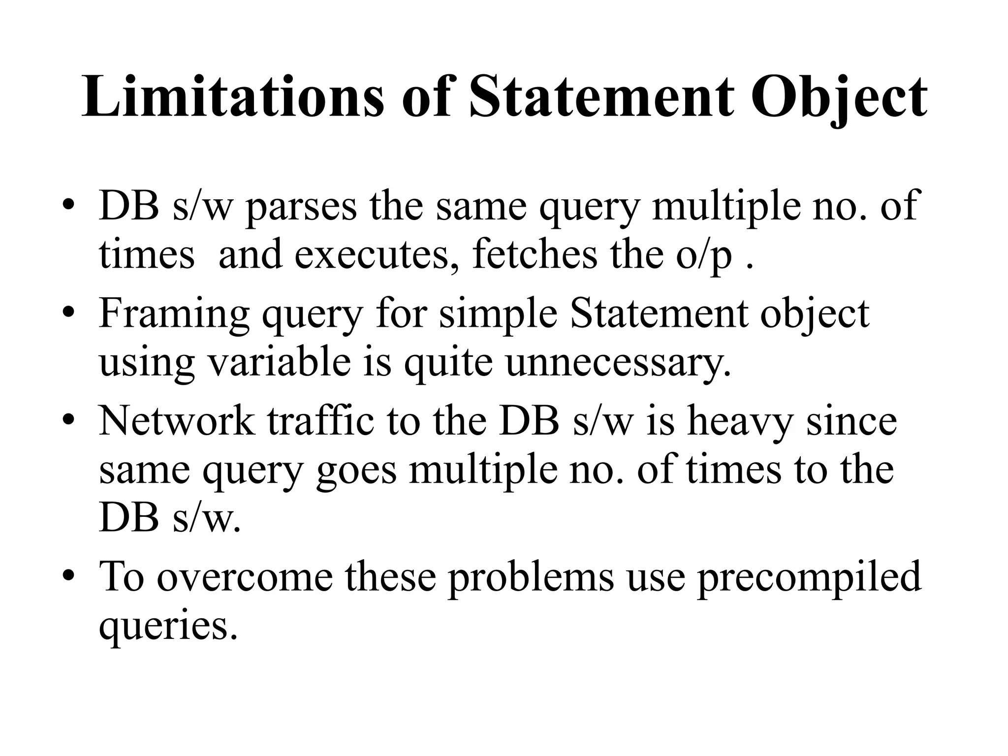 Limitations of Statement Object
• DB s/w parses the same query multiple no. of
times and executes, fetches the o/p .
• Framing query for simple Statement object
using variable is quite unnecessary.
• Network traffic to the DB s/w is heavy since
same query goes multiple no. of times to the
DB s/w.
• To overcome these problems use precompiled
queries.
 
