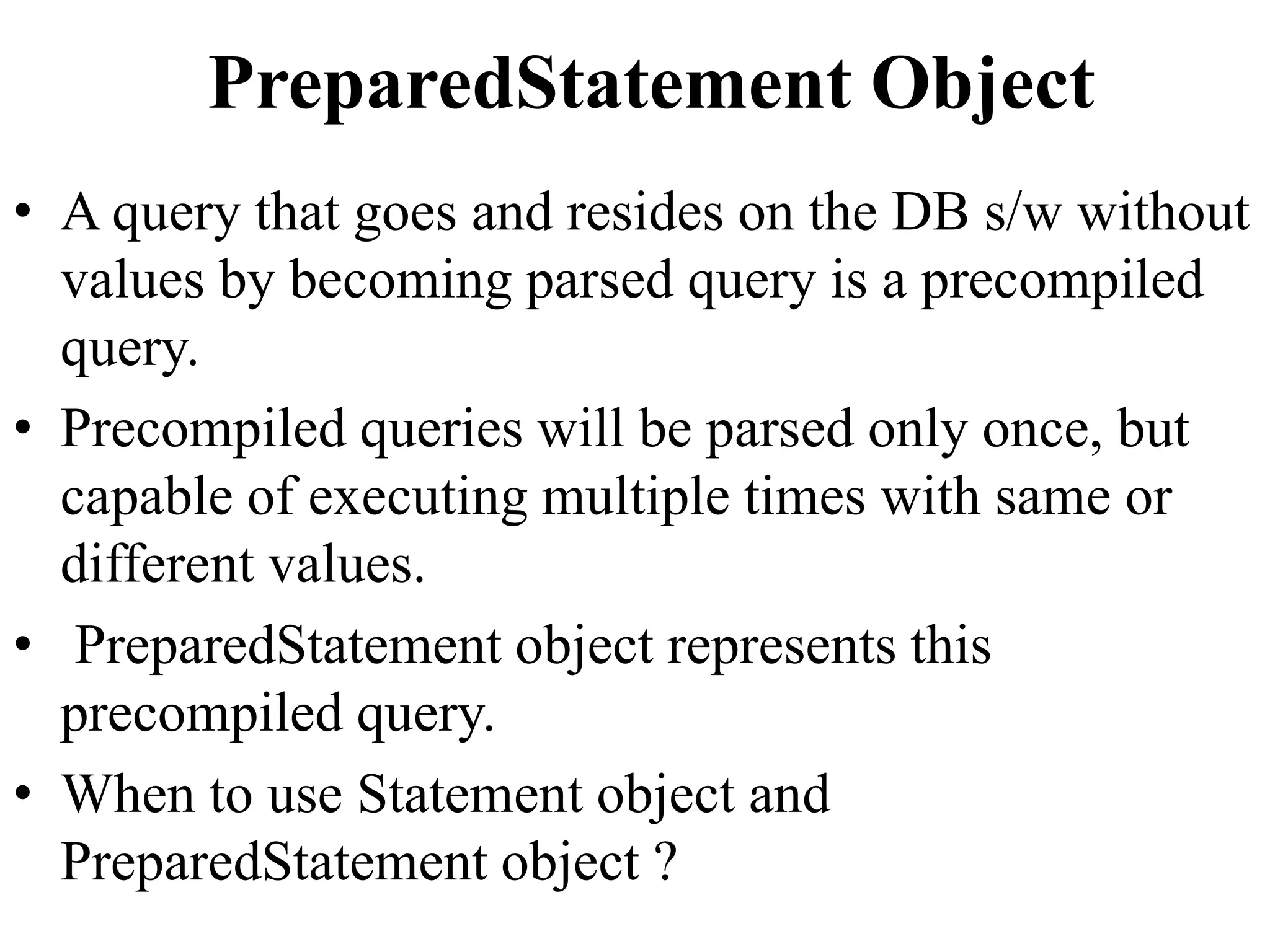 PreparedStatement Object
• A query that goes and resides on the DB s/w without
values by becoming parsed query is a precompiled
query.
• Precompiled queries will be parsed only once, but
capable of executing multiple times with same or
different values.
• PreparedStatement object represents this
precompiled query.
• When to use Statement object and
PreparedStatement object ?
 