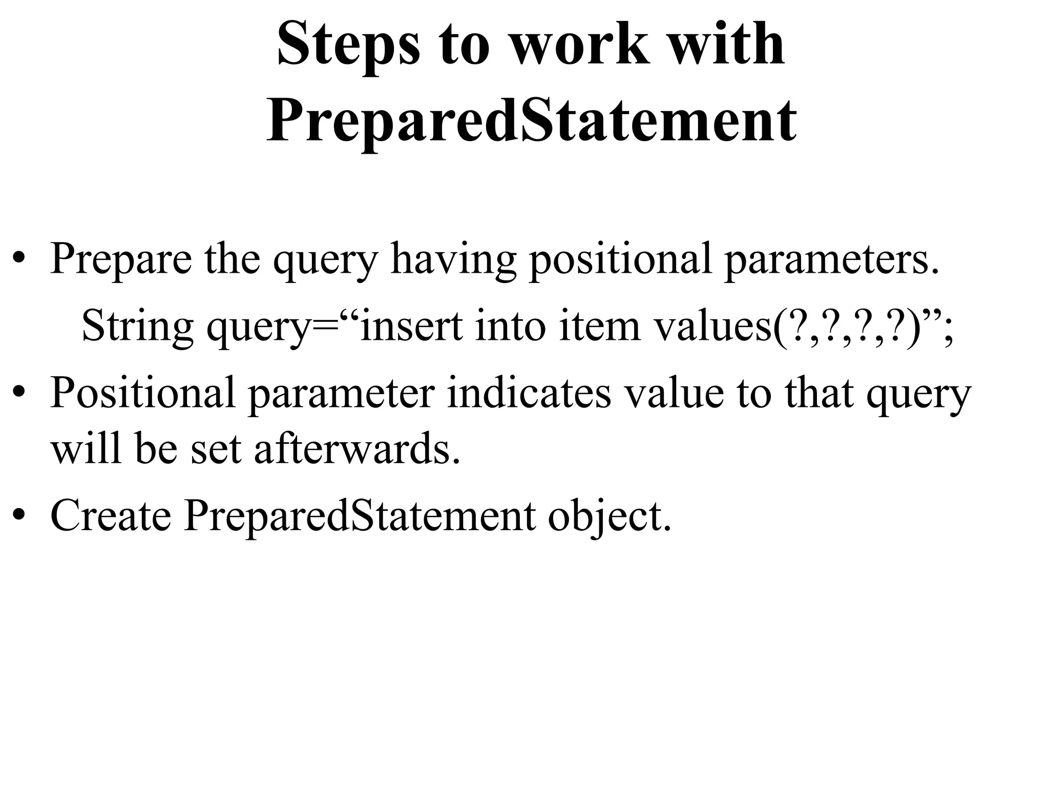 Steps to work with
PreparedStatement
• Prepare the query having positional parameters.
String query=“insert into item values(?,?,?,?)”;
• Positional parameter indicates value to that query
will be set afterwards.
• Create PreparedStatement object.
 