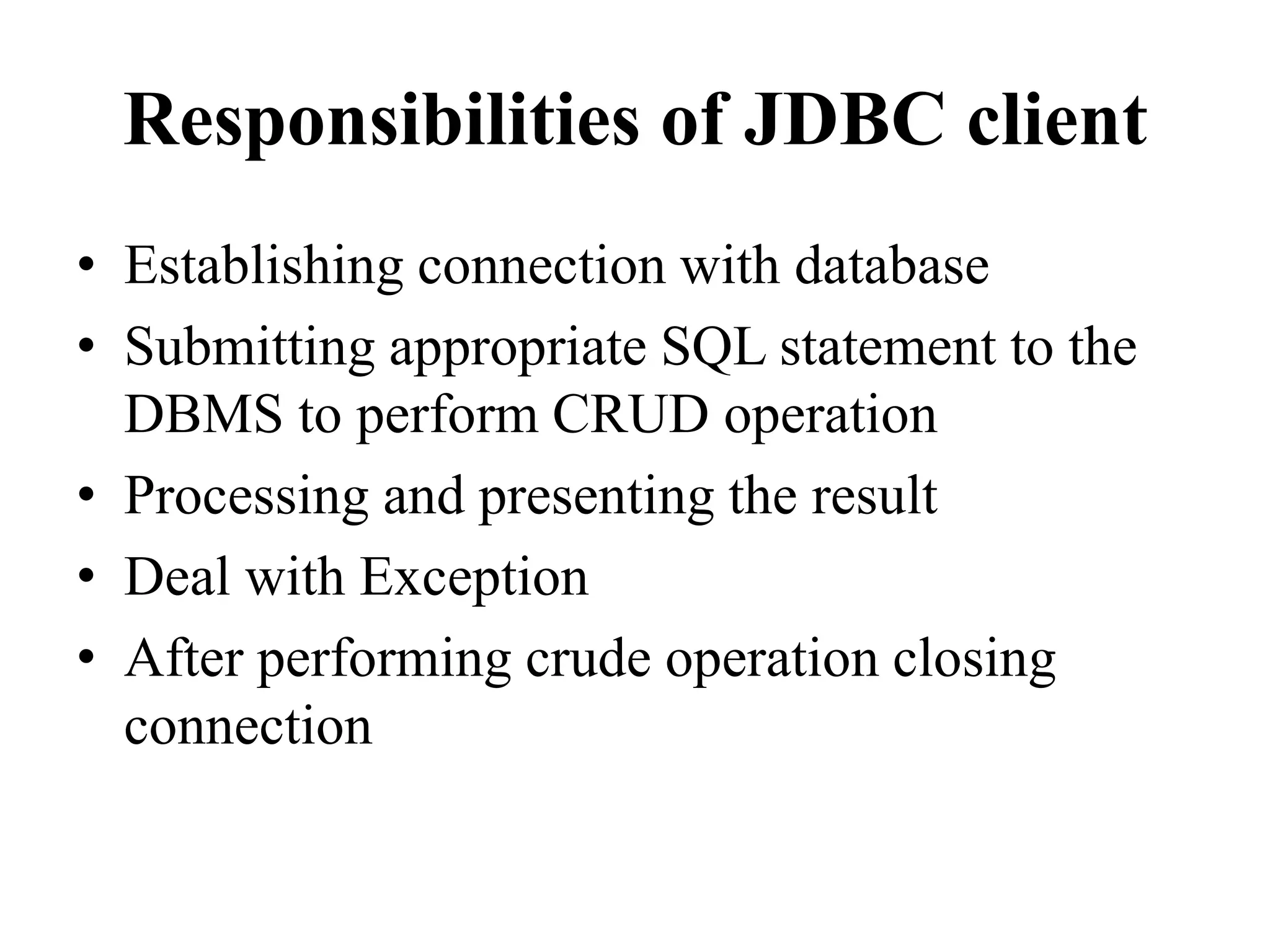 Responsibilities of JDBC client
• Establishing connection with database
• Submitting appropriate SQL statement to the
DBMS to perform CRUD operation
• Processing and presenting the result
• Deal with Exception
• After performing crude operation closing
connection
 