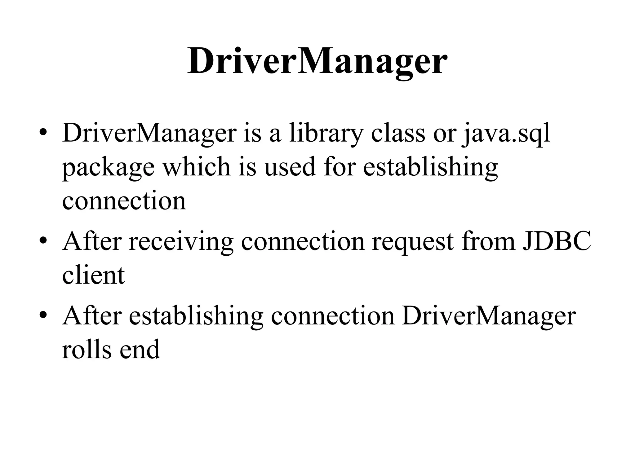 DriverManager
• DriverManager is a library class or java.sql
package which is used for establishing
connection
• After receiving connection request from JDBC
client
• After establishing connection DriverManager
rolls end
 