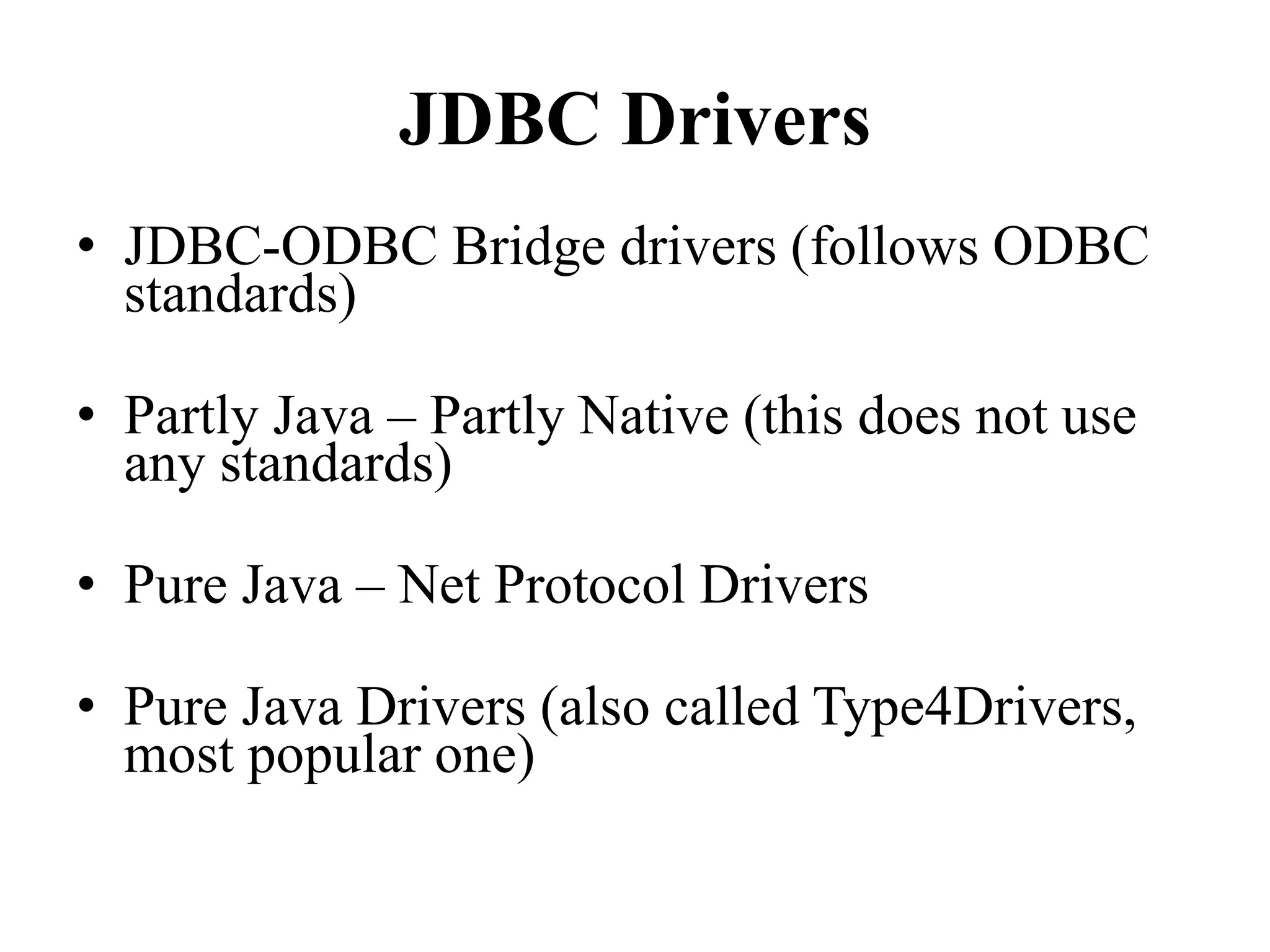 JDBC Drivers
• JDBC-ODBC Bridge drivers (follows ODBC
standards)
• Partly Java – Partly Native (this does not use
any standards)
• Pure Java – Net Protocol Drivers
• Pure Java Drivers (also called Type4Drivers,
most popular one)
 