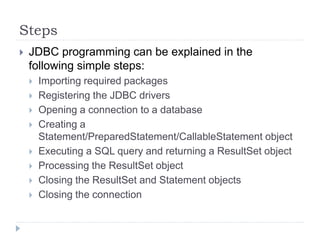 Steps
 JDBC programming can be explained in the
following simple steps:
 Importing required packages
 Registering the JDBC drivers
 Opening a connection to a database
 Creating a
Statement/PreparedStatement/CallableStatement object
 Executing a SQL query and returning a ResultSet object
 Processing the ResultSet object
 Closing the ResultSet and Statement objects
 Closing the connection
 