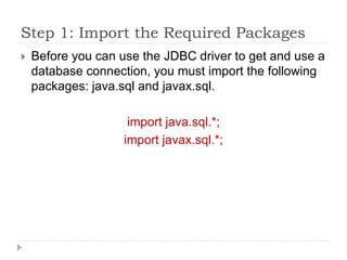 Step 1: Import the Required Packages
 Before you can use the JDBC driver to get and use a
database connection, you must import the following
packages: java.sql and javax.sql.
import java.sql.*;
import javax.sql.*;
 