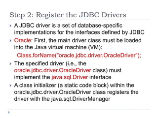 Step 2: Register the JDBC Drivers
 A JDBC driver is a set of database-specific
implementations for the interfaces defined by JDBC
 Oracle: First, the main driver class must be loaded
into the Java virtual machine (VM):
Class.forName("oracle.jdbc.driver.OracleDriver");
 The specified driver (i.e., the
oracle.jdbc.driver.OracleDriver class) must
implement the java.sql.Driver interface
 A class initializer (a static code block) within the
oracle.jdbc.driver.OracleDriver class registers the
driver with the java.sql.DriverManager
 