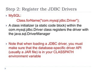 Step 2: Register the JDBC Drivers
 MySQL:
Class.forName("com.mysql.jdbc.Driver");
 A class initializer (a static code block) within the
com.mysql.jdbc.Driver class registers the driver with
the java.sql.DriverManager
 Note that when loading a JDBC driver, you must
make sure that the database-specific driver API
(usually a JAR file) is in your CLASSPATH
environment variable
 