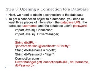 Step 3: Opening a Connection to a Database
 Next, we need to obtain a connection to the database
 To get a connection object to a database, you need at
least three pieces of information: the database URL, the
database username, and the database user’s password
import java.sql.Connection;
import java.sql. DriverManager;
…
String dbURL =
"jdbc:oracle:thin:@localhost:1521:kitty";
String dbUsername = "scott";
String dbPassword = "tiger";
Connection conn =
DriverManager.getConnection(dbURL, dbUsername,
dbPassword);
 