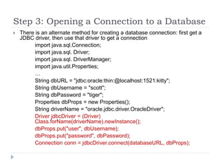 Step 3: Opening a Connection to a Database
 There is an alternate method for creating a database connection: first get a
JDBC driver, then use that driver to get a connection
import java.sql.Connection;
import java.sql. Driver;
import java.sql. DriverManager;
import java.util.Properties;
…
String dbURL = "jdbc:oracle:thin:@localhost:1521:kitty";
String dbUsername = "scott";
String dbPassword = "tiger";
Properties dbProps = new Properties();
String driverName = "oracle.jdbc.driver.OracleDriver";
Driver jdbcDriver = (Driver)
Class.forName(driverName).newInstance();
dbProps.put("user", dbUsername);
dbProps.put("password", dbPassword);
Connection conn = jdbcDriver.connect(databaseURL, dbProps);
 